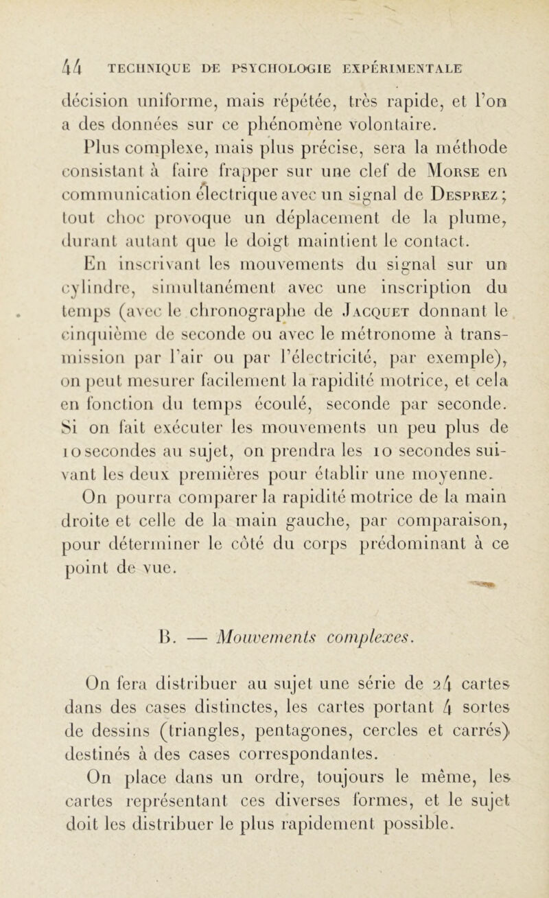 décision uniforme, mais répétée, très rapide, et l’on a des données sur ce phénomène volontaire. Plus complexe, mais plus précise, sera la méthode consistant à faire frapper sur une clef de Morse en communication électrique avec un signal de Desprez; tout choc provoque un déplacement de la plume, durant autant que le doigt maintient le contact. En inscrivant les mouvements du signal sur un cylindre, simultanément avec une inscription du temps (avec le chronographe de Jacquet donnant le cinquième de seconde ou avec le métronome à trans- mission par l'air ou par l’électricité, par exemple), on peut mesurer facilement la rapidité motrice, et cela en fonction du temps écoulé, seconde par seconde. vSi on fait exécuter les mouvements un peu plus de 1 o secondes au sujet, on prendra les 10 secondes sui- vant les deux premières pour établir une moyenne. On pourra comparer la rapidité motrice de la main droite et celle de la main gauche, par comparaison, pour déterminer le côté du corps prédominant à ce point de vue. B. — Mouvements complexes. On fera distribuer au sujet une série de 24 cartes dans des cases distinctes, les cartes portant 4 sortes de dessins (triangles, pentagones, cercles et carrés) destinés à des cases correspondantes. On place dans un ordre, toujours le même, les cartes représentant ces diverses formes, et le sujet doit les distribuer le plus rapidement possible.