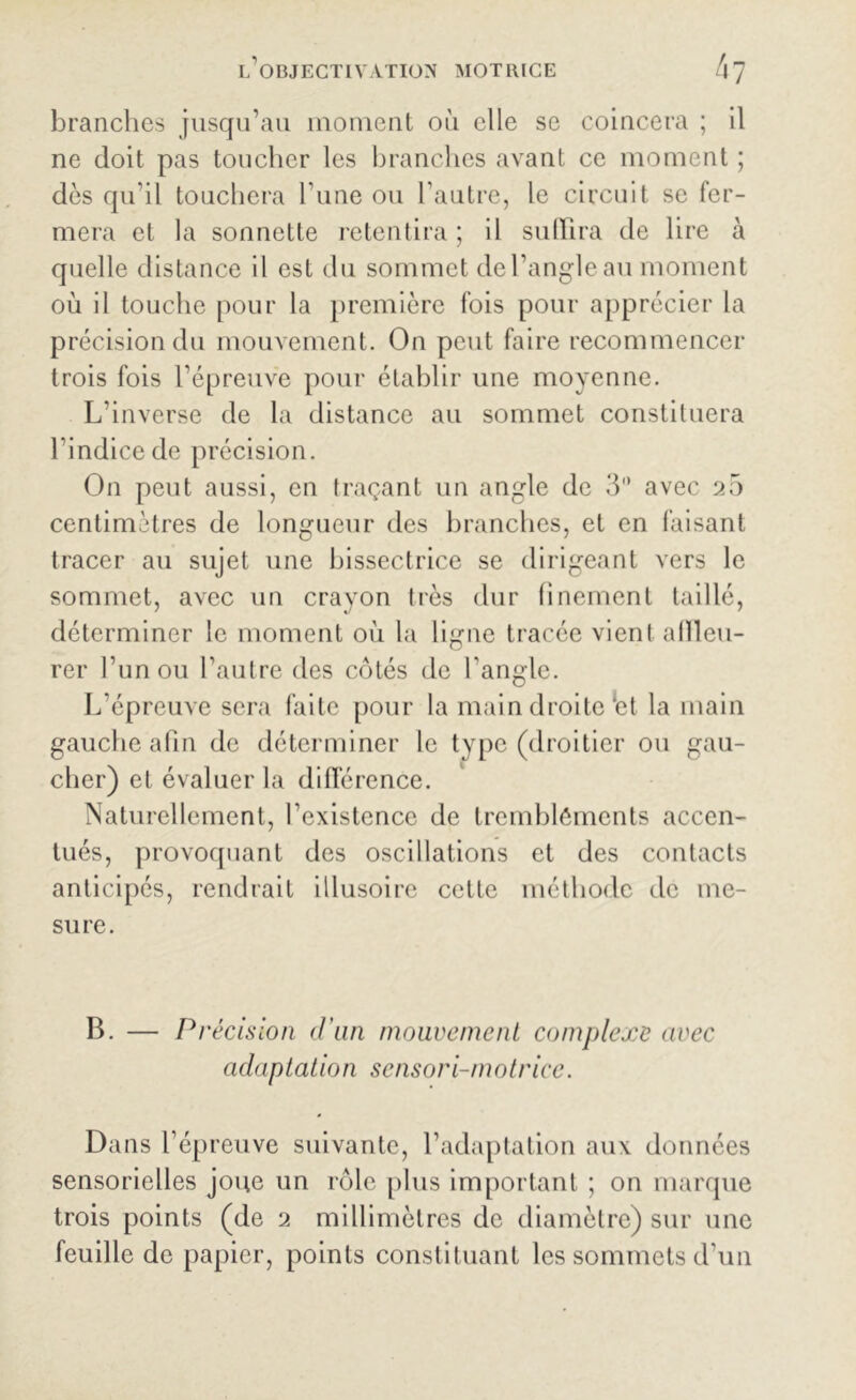 branches jusqu’au moment où elle se coincera ; il ne doit pas toucher les branches avant ce moment ; dès qu’il touchera l’une ou l’autre, le circuit se fer- mera et la sonnette retentira ; il suffira de lire à quelle distance il est du sommet del’angleau moment où il touche pour la première fois pour apprécier la précision du mouvement. On peut faire recommencer trois fois l’épreuve pour établir une moyenne. L’inverse de la distance au sommet constituera l’indice de précision. On peut aussi, en traçant un angle de 3 avec 20 centimètres de longueur des branches, et en faisant tracer au sujet une bissectrice se dirigeant vers le sommet, avec un crayon très dur finement taillé, déterminer le moment où la ligne tracée vient affleu- rer l’un ou l’autre des côtés de l'angle. L’épreuve sera faite pour la main droite‘et la main gauche afin de déterminer le type (droitier ou gau- cher) et évaluer la différence. Naturellement, l’existence de tremblements accen- tués, provoquant des oscillations et des contacts anticipés, rendrait illusoire cette méthode de me- sure. B. — Précision d'un mouvement complexe avec adaptation sensori-motrice. Dans l’épreuve suivante, l’adaptation aux données sensorielles joue un rôle plus important ; on marque trois points (de 2 millimètres de diamètre) sur une feuille de papier, points constituant les sommets d’un