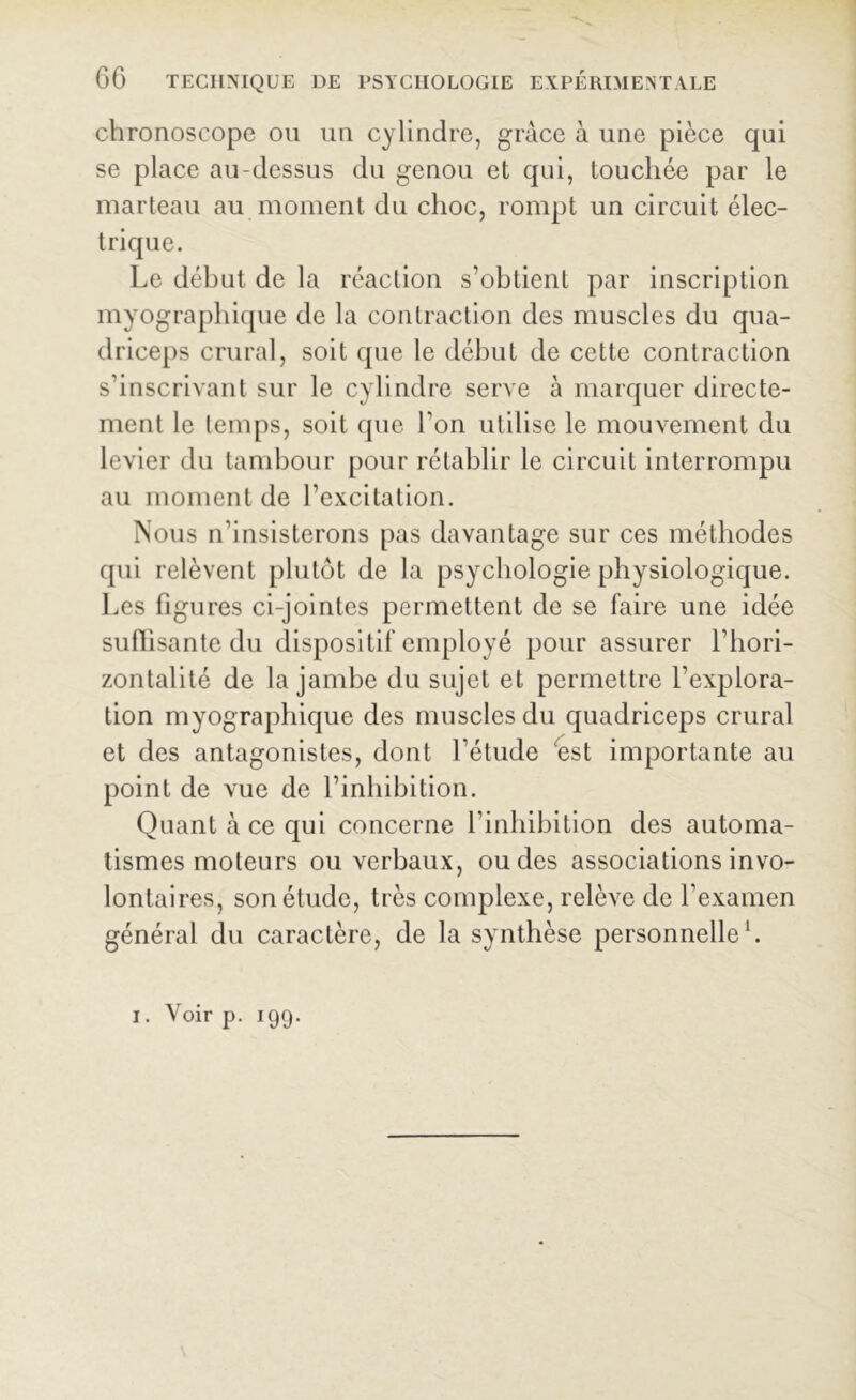 chronoscope ou un cylindre, grâce à une pièce qui se place au-dessus du genou et qui, touchée par le marteau au moment du choc, rompt un circuit élec- trique. Le début de la réaction s’obtient par inscription myographique de la contraction des muscles du qua- driceps crural, soit que le début de cette contraction s’inscrivant sur le cylindre serve à marquer directe- ment le temps, soit que Ton utilise le mouvement du levier du tambour pour rétablir le circuit interrompu au moment de l’excitation. Nous n’insisterons pas davantage sur ces méthodes qui relèvent plutôt de la psychologie physiologique. Les figures ci-jointes permettent de se faire une idée suffisante du dispositif employé pour assurer l’hori- zontalité de la jambe du sujet et permettre l’explora- tion myographique des muscles du quadriceps crural et des antagonistes, dont l’étude est importante au point de vue de l’inhibition. Quant à ce qui concerne l’inhibition des automa- tismes moteurs ou verbaux, ou des associations invo- lontaires, son étude, très complexe, relève de l’examen général du caractère, de la synthèse personnelle1. i. Voir p. 199.