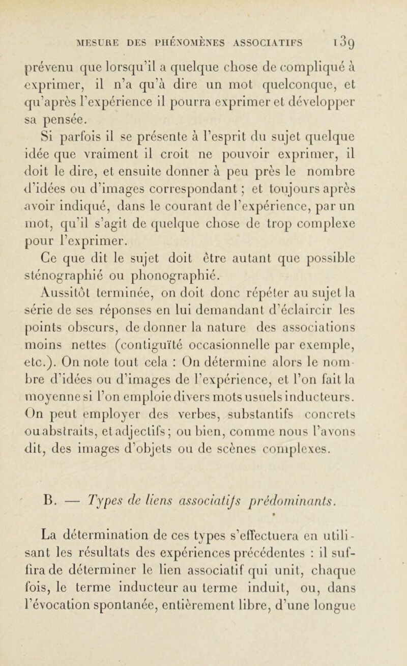 prévenu que lorsqu’il a quelque chose de compliqué à exprimer, il n’a qu’à dire un mot quelconque, et qu’après l’expérience il pourra exprimer et développer sa pensée. Si parfois il se présente à l’esprit du sujet quelque idée que vraiment il croit ne pouvoir exprimer, il doit le dire, et ensuite donner à peu près le nombre d’idées ou d’images correspondant ; et toujours après •avoir indiqué, dans le courant de l’expérience, par un mot, qu’il s’agit de quelque chose de trop complexe pour l’exprimer. Ce que dit le sujet doit être autant que possible sténographié ou phonographié. Aussitôt terminée, on doit donc répéter au sujet la série de ses réponses en lui demandant d’éclaircir les points obscurs, de donner la nature des associations moins nettes (contiguïté occasionnelle par exemple, etc.). On note tout cela : On détermine alors le nom bre d’idées ou d’images de l’expérience, et l’on fait la moyenne si l’on emploie divers mots usuels inducteurs. On peut employer des verbes, substantifs concrets ouabstraits, et adjectifs; ou bien, comme nous l’avons dit, des images d’objets ou de scènes complexes. B. — Types de liens associaiijs prédominants. La détermination de ces types s’effectuera en utili- sant les résultats des expériences précédentes : il suf- fira de déterminer le lien associatif qui unit, chaque fois, le terme inducteur au terme induit, ou, dans l’évocation spontanée, entièrement libre, d’une longue