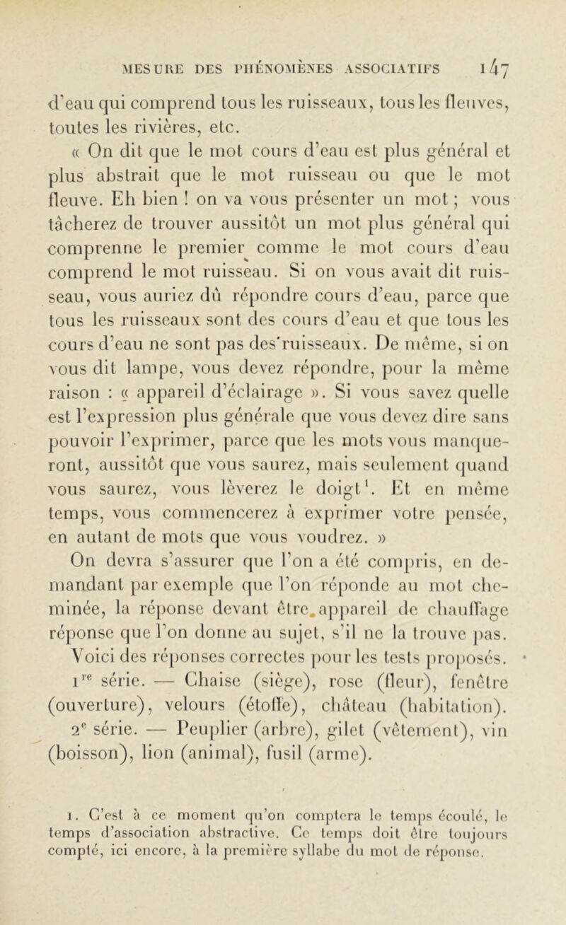 d’eau qui comprend tous les ruisseaux, tous les fleuves, toutes les rivières, etc. « On dit que le mot cours d'eau est plus général et plus abstrait que le mot ruisseau ou que le mot fleuve. Eh bien î on va vous présenter un mol ; vous tâcherez de trouver aussitôt un mot plus général qui comprenne le premier comme le mot cours d’eau comprend le mot ruisseau. Si on vous avait dit ruis- seau, vous auriez dû répondre cours d’eau, parce que tous les ruisseaux sont des cours d’eau et que tous les cours d’eau ne sont pas des*ruisseaux. De même, si on vous dit lampe, vous devez répondre, pour la même raison : « appareil d’éclairage ». Si vous savez quelle est l’expression plus générale que vous devez dire sans pouvoir l’exprimer, parce que les mots vous manque- ront, aussitôt que vous saurez, mais seulement quand vous saurez, vous lèverez le doigt1. Et en même temps, vous commencerez à exprimer voire pensée, en autant de mots que vous voudrez. » On devra s’assurer que l’on a été compris, en de- mandant par exemple que l’on réponde au mot che- minée, la réponse devant être.appareil de chauffage réponse que l’on donne au sujet, s’il ne la trouve pas. Voici des réponses correctes pour les tests proposés. ire série. — Chaise (siège), rose ((leur), fenêtre (ouverture), velours (étoffe), château (habitation). 2e série. — Peuplier (arbre), gilet (vêtement), vin (boisson), lion (animal), fusil (arme). i. C’est à ce moment qu’on comptera le temps écoulé, le temps d’association abstractive. Ce temps doit êlre toujours compté, ici encore, à la première syllabe du mol de réponse.