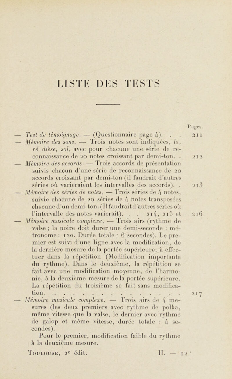 LISTE DES TESTS l’ages. Test de témoignage. — (Questionnaire page 4)- • • 211 Mémoire des sons. — Trois notes sont indiquées, la, ré dièse, sol, avec pour chacune une série de re- connaissance de 20 notes croissant par demi-ton. . 212 Mémoire des accords. — Trois accords de présentation suivis chacun d’une série de reconnaissance de 20 accords croissant par demi-ton (il faudrait d’autres séries où varieraient les intervalles des accords). . 213 Mémoire des séries de notes. — Trois séries de 4 notes, suivie chacune de 20 séries de 4 notes transposées chacune d’un demi-ton. (Il faudrait d’autres séries où l’intervalle des notes varierait). . . 214, 2i5et 216 Mémoire musicale complexe. — Trois airs (rythme de valse ; la noire doit durer une demi-seconde : mé- tronome : 120. Durée totale: 6 secondes). Le pre- mier est suivi d’une ligne avec la modification, de la dernière mesure de la portée supérieure, à effec- tuer dans la répétition (Modification importante du rythme). Dans le deuxième, la répétition se fait avec une modification moyenne, de l’harmo- nie, à la deuxième mesure de la portée supérieure. La répétition du troisième se fait sans modifica- tion 217 Mémoire musicale complexe. — Trois airs de 4 me- sures (les deux premiers avec rythme de polka, même vitesse que la valse, le dernier avec rythme de galop et même vitesse, durée totale : 4 se- condes). Pour le premier, modification faible du rythme à la deuxième mesure. Toulouse, 2e édit. — 12 * IL