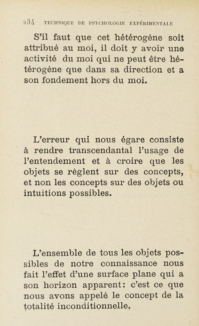 S’il faut que cet hétérogène soit attribué au moi, il doit y avoir une activité du moi qui ne peut être hé- térogène que dans sa direction et a son fondement hors du moi. L’erreur qui nous égare consiste à rendre transcendantal l’usage de l’entendement et à croire que les objets se règlent sur des concepts, et non les concepts sur des objets ou intuitions possibles. L’ensemble de tous les objets pos- sibles de notre connaissance nous fait l’effet d’une surface plane qui a son horizon apparent: c’est ce que nous avons appelé le concept de la totalité inconditionnelle.