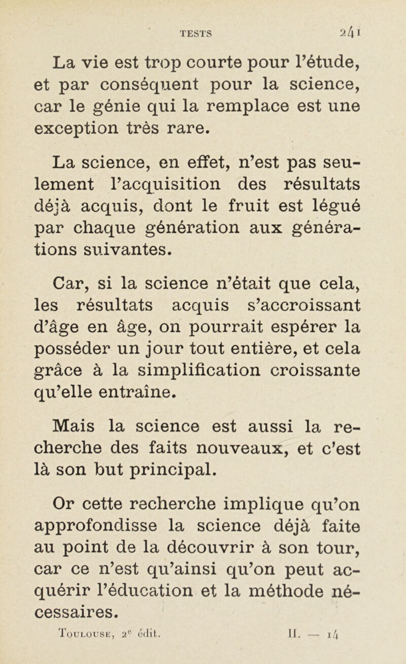 24 I La vie est trop courte pour l’étude, et par conséquent pour la science, car le génie qui la remplace est une exception très rare. La science, en effet, n’est pas seu- lement l’acquisition des résultats déjà acquis, dont le fruit est légué par chaque génération aux généra- tions suivantes. Car, si la science n’était que cela, les résultats acquis s’accroissant d’âge en âge, on pourrait espérer la posséder un jour tout entière, et cela grâce à la simplification croissante qu’elle entraîne. Mais la science est aussi la re- cherche des faits nouveaux, et c’est là son but principal. Or cette recherche implique qu’on approfondisse la science déjà faite au point de la découvrir à son tour, car ce n’est qu’ainsi qu’on peut ac- quérir l’éducation et la méthode né- cessaires. Toulouse, 20 édit. II. — 14