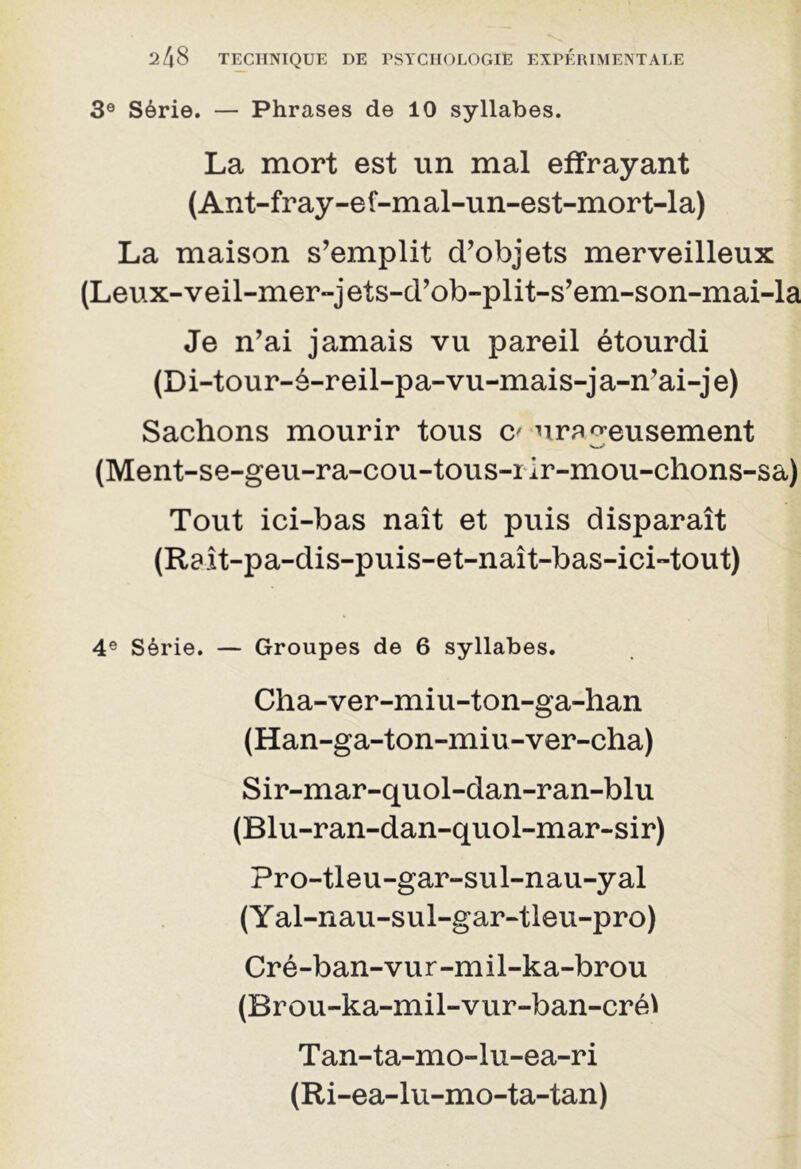 3e Série. — Phrases de 10 syllabes. La mort est un mal effrayant (Ant-fray-ef-mal-un-est-mort-la) La maison s’emplit d’objets merveilleux (Leux-veil-mer-jets-d’ob-plit-s’em-son-mai-la Je n’ai jamais vu pareil étourdi (Di-tour-é-reil-pa-vu-mais-ja-n’ai-je) Sachons mourir tous C' urêveusement (Ment-se-geu-ra-cou-tous-iir-mou-chons-sa) Tout ici-bas naît et puis disparaît (Raît-pa-dis-puis-et-naît-bas-ici-tout) 4e Série. — Groupes de 6 syllabes. Cha-ver-miu-ton-ga-han (Han-ga-ton-miu-ver-cha) Sir-mar-quol-dan-ran-blu (Blu-ran-dan-quol-mar-sir) Pro-tleu-gar-sul-nau-yal (Y al-nau-sul-gar-tleu-pro) Cré-ban-vur-mil-ka-brou (Brou-ka-mil-viir-ban-créï Tan-ta-mo-lu-ea-ri (Ri-ea-lu-mo-ta-tan)