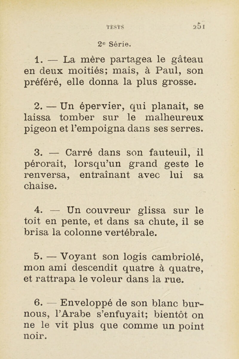 2e Série. 1. — La mère partagea le gâteau en deux moitiés; mais, à Paul, son préféré, elle donna la plus grosse. 2. — Un épervier, qui planait, se laissa tomber sur le malheureux pigeon et l'empoigna dans ses serres. 3. — Carré dans son fauteuil, il pérorait, lorsqu’un grand geste le renversa, entraînant avec lui sa chaise. 4. — Un couvreur glissa sur le toit en pente, et dans sa chute, il se brisa la colonne vertébrale. 5. — Voyant son logis cambriolé, mon ami descendit quatre à quatre, et rattrapa le voleur dans la rue. 6. — Enveloppé de son blanc bur- nous, l’Arabe s’enfuyait; bientôt on ne le vit plus que comme un point noir.