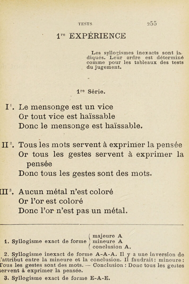 lre EXPÉRIENCE Les syllogismes inexacts sont in diqués. Leur ordre est déterminé comme pour les tableaux des tests du jugement. lre Série. I'. Le mensonge est un vice Or tout vice est haïssable Donc le mensonge est haïssable. II* 1 2. Tous les mots servent à exprimer la pensée Or tous les gestes servent à exprimer la pensée Donc tous les gestes sont des mots. [II3. Aucun métal n’est coloré Or l’or est coloré Donc l’or n’est pas un métal. ( majeure A 1. Syllogisme exact de forme mineure A ( conclusion A, 2. Syllogisme inexact de forme A-A-A. Il y a une inversion de l’attribut entre la mineure et la conclusion. Il faudrait: mineure: rous les gestes sont des mots. — Conclusion : Donc tous les gestes jervent à exprimer la pensée. 3. Syllogisme exact de forme E-A-E.