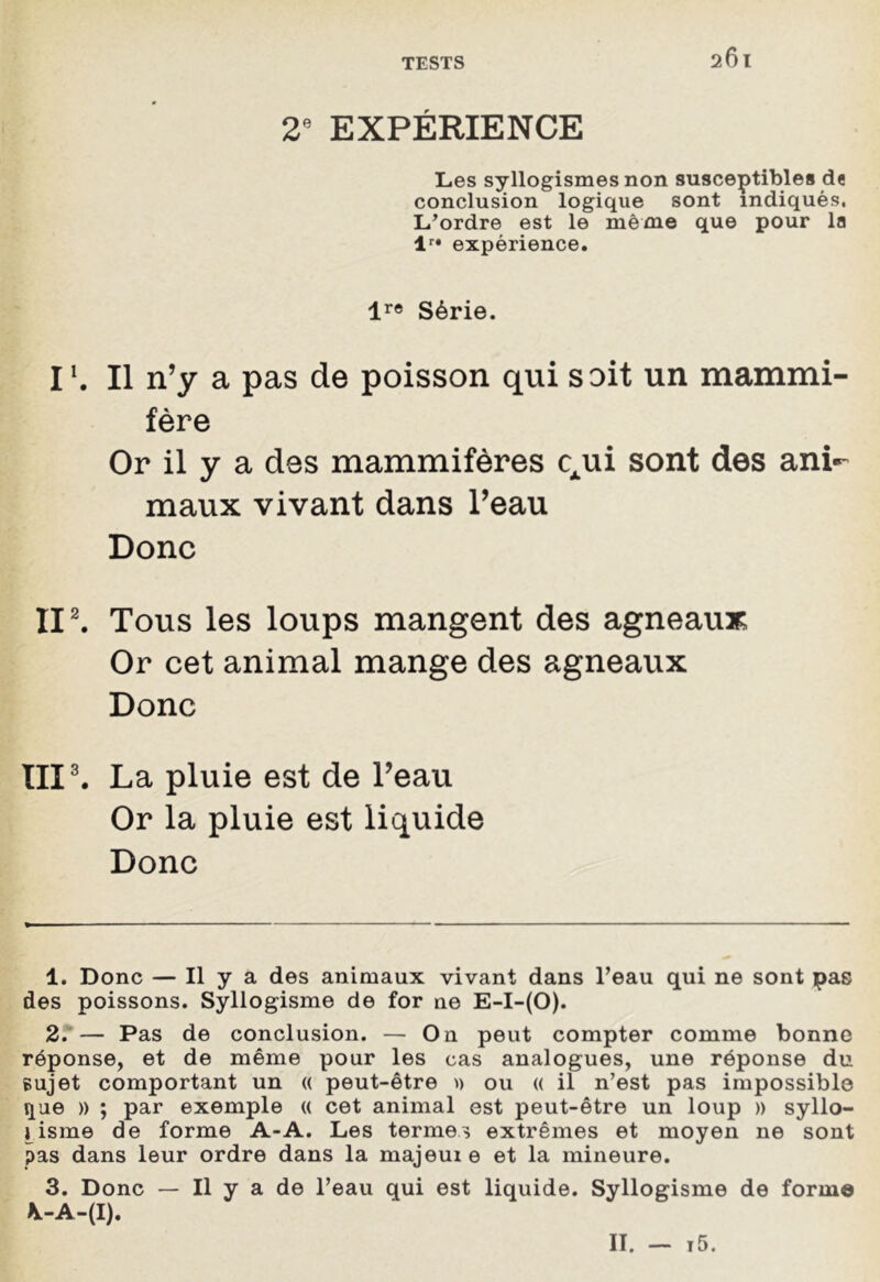 2e EXPÉRIENCE Les syllogismes non susceptibles de conclusion logique sont indiqués, L’ordre est le même que pour la lr* expérience. lr« Série. I1. Il n’y a pas de poisson qui soit un mammi- fère Or il y a des mammifères qui sont des ani- maux vivant dans l’eau Donc II2. Tous les loups mangent des agneaux; Or cet animal mange des agneaux Donc III3. La pluie est de l’eau Or la pluie est liquide Donc 1. Donc — Il y a des animaux vivant dans l’eau qui ne sont pas des poissons. Syllogisme de for ne E-I-(O). 2. — Pas de conclusion. — On peut compter comme bonne réponse, et de même pour les cas analogues, une réponse du sujet comportant un « peut-être » ou « il n’est pas impossible que » ; par exemple (( cet animal est peut-être un loup » syllo- gisme de forme A-A. Les termes extrêmes et moyen ne sont pas dans leur ordre dans la majeuie et la mineure. 3. Donc — Il y a de l’eau qui est liquide. Syllogisme de forme \-A-(I). II. — t5.