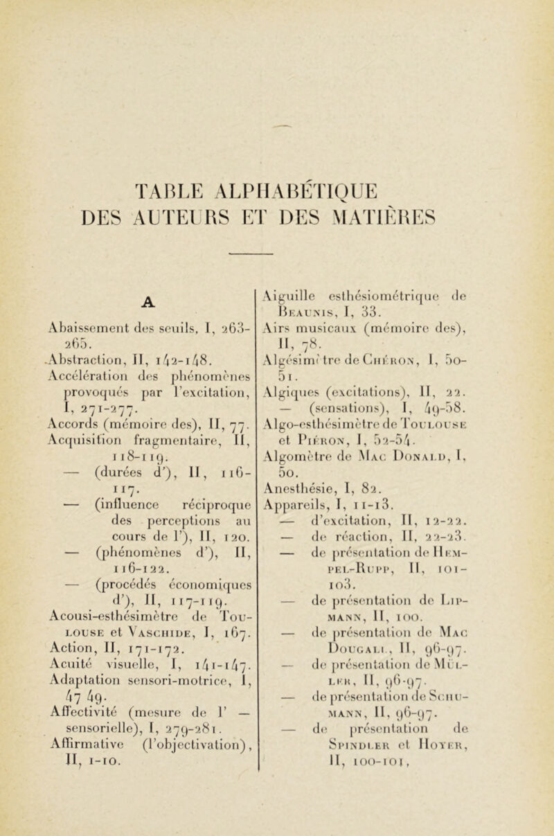 TABLE ALPHABÉTIQUE DES AUTEURS ET DES MATIÈRES A Abaissement des seuils, I, 263- 265. .Abstraction, II, 142-1/48. Accélération des phénomènes provoqués par l’excitation, I, 271-277. Accords (mémoire des), II, 77. Acquisition fragmentaire, II, 118-119. — (durées d’), 11, 11G - 1 *7- — (inlluence réciproque des perceptions au cours de 1’), 11, 1 20. — (phénomènes d’), II, 116-122. — (procédés économiques dQ, II, 117-119. Acousi-esthésimètre de Tou- louse et Vaschide, J, 167. Action, II, 171-172. Acuité visuelle, I, 141-• 47- Adaptation sensori-motrice, I, 47 4g; Affectivité (mesure de 1’ — sensorielle), I, 279-281. Affirmative (l’objectivation), II, I-IO. Aiguille esthésiométrique de Beaunis, I, 33. Airs musicaux (mémoire des), II, 78. Algésimi tre de Chéhon, I, 5o- 5i. Algiques (excitations), II, 22. — (sensations), I, 4 9-A8. Algo-esthésimètre de Toulouse et Piéron, I, 52-54- Algomètre de Mau Donald, I. 5o. Anesthésie, I, 82. Appareils, I, 1 i-i3. — d’excitation, II, 12-22. — de réaction, II, 22-28. — de présentation de Hem- PEL-Rui'P, II, 101- io3. de présentation de Ljp- MANN, II, IOO. — de présentation de Mac Doue ali , II, 96-97. — de présentation de Mel- le a, II, 96-97. — île présentation de Schu- mann, II, 96-97. — de présentation de Spindler et IIoyer, II, 100-10j,