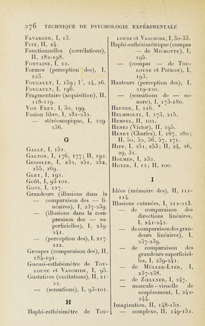 Fayarger, I, l3. Fitz, II, a4- Fonctionnelles (corrélations), II, 182-198. Fontaine, I, 12. Formes (perception des), I, 223. Foucault, I, 169 ; F, 24,26. Foucault, I, 196. Fragmentaire (acquisition), 11, 118-119. Von Frey, I, 3o, 199. Fusion libre, 1, 23i-232. stéréoscopique, I, 229- 236. G Galle, I, 151. Galton, I, 176, 177; II, 192. GeISSLER, I, 232, 261, 2Ô2, 255, 269. Gley, I, 192. Goût, I, 93*101. Govi, I, 127. Grandeurs (illusions dans la — comparaison des — li- néaires), I, 237-239. — (illusions dans la com- paraison des — su- perficielles), I, 239- 241 • — (perception des), I, 217- 222. Groupes (comparaison des), II, 184-191 - Gueusi-esthési mètre de Tou- louse et Vaschide, I, p5. Gustatives (excitations), II, 21- 22. — (sensations), I, 93-101. H Ilaphi-eslhésimètre de Tou- louse et Vaschide, I, 3o-33. Haphi-esthésimétrique (compas — de Michotte), I, 195. — (compas — de Tou- louse et Piéron), I, 193. Hauteurs (perception des), I, 219-220. — (sensations de — so- nore), I, 173-180. IIefner, I, 116. * IIelmiioltz, I, 173, 2l5. Hempel, II, 102. Henri (Victor), II, 195. He nry (Charles), I, 167, 280; II, 5o, 52, 56, 57, 171. IIipp, I, 25i,253; II, 24, 26, 29, 3i. Holmes, I, 232. Hoyer, I, 12; II , 100. I Idées (mémoire des), II, 111- Ii4- Illusions cutanées, 1, 2i2-2i3. — de comparaison des directions linéaires, I, 24i-242. — de comparaison des gran- deurs linéaires), I, 237-239. — de comparaison des grandeurs superficiel- les, I, 239-241. — de Müller-Lyer, I, 237-238. — de Zœllner, I, 247. — musculo - visuelle de soupèsement, 1, 242- 244. Imagination, II, 148-152. — complexe, II, i49_i52.