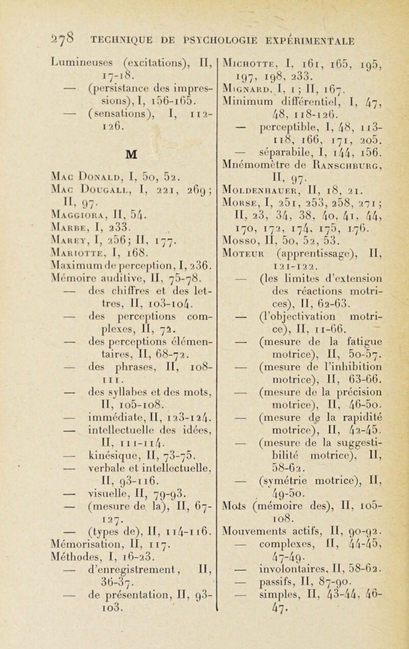 Lumineuses (excitations), II, 17-18. — (persistance des impres- sions), I, 156-i65. — (sensations), I, 112- 1 26. M Mac Donald, I, 5o, 52. Mac Dougall, I, 221, 269; II, 97. Maggioka, II, 54. Makbe, I, 233. Marey, I, 266; II, 177. Mariotte, I, 168. Maximum de perception, I, 236. Mémoire auditive, II, 75-78. — des cliilTrcs et des let- tres, II, io3-io4- — des perceptions com- plexes, II, 72. — des perceptions élémen- taires, II, 68-72. des phrases, II, 108- iil. — des syllabes et des mots, II, io5-io8. — immédiate, II, 123-124. — intellectuelle des idées, II, 111-114 • — kinésique, II, 73-75. — verbale et intellectuelle, II, g3-x 16. — visuelle, II, 79-93. — (mesure de la), II, 67- 127. — (types de), II, 114-i 16. Mémorisation, II, 117. Méthodes, I, i6-23. — d’enregistrement, II, 36-37- — de présentation, II, 93- io3. Mjchotte, I, 161, 165, ig5, 197, 198, 233. Mignard, I, 1; II, 167. Minimum différentiel, I, 47? 48, 118-126. — perceptible, I, 48, 113- 118, 166, 171, 2o5. — séparabile, I, 144? 156. Mnémomètre de Ranschburg, II, 97. Moldenhauer, II, 18, 21. Morse, I, 25i, 253, 258, 271 ; II, 23, 34, 38, 4o, 4i, 44? 170, 172, 174, 175, 1.76. Mosso, II, 5o, 52, 53. Moteur (apprentissage), II, 121-122. — (les limites d’extension des réactions motri- ces), II, 62-63. — (l’objectivation motri- ce), II, 11-66. — (mesure de la fatigue motrice), II, 50-67. — (mesure de l’inhibition motrice), II, 63-66. — (mesure de la précision motrice), II, 46-5o. — (mesure de la rapidité motrice), II, 42-45. — (mesure de la suggesti- bilité motrice), II, 58-62. — (symétrie motrice), II, 49-5o. Mois (mémoire des), II, io5- 108. Mouvements actifs, II, 90-92. — complexes, II, 44-45? 47-49-. — involontaires, II, 58-b2. — passifs, II ? 87-90. — simples, II, 43-44? 46- 47.