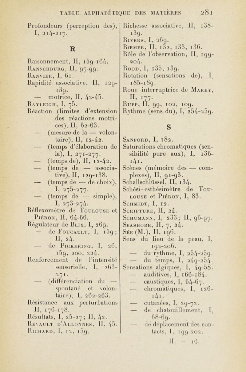 Profondeurs (perception des), I, 214-217. R Raisonnement, II, 15g-164• Ranschburg, II, 97-99- Ranvier, I, 61. Rapidité associative, II, 12g- i3g. — motrice, II, 42-45. Rayleigh, I, 75. Réaction (limites d’extension des réactions motri- ces), II, 02-63. — (mesure de la — volon- taire), II, 12-42. — (temps d’élaboration de la), I, 271-277. — (temps de), IT, 12-42. — (temps de — associa- tive), II, 129-138. — (temps de — de choix), I, 275-277. — (temps de — simple), I, 273-274. Réflexomètre de Toulouse et Piéron, II, 64-66. Régulateur de Blix, I, 269. — de Foucault, I, 15g ; II, 24- de PlCKERING, I, 26, l59, 200, 224- Renforcement de l’intensité sensorielle, I, 263- — (différenciation du — spontané et volon- taire), I, 262-263. Résistance aux perturbations II, 176-178. Résultats, I, 25-27; II, 42. Renault d’Allonnes, II, 45. Richard, I, 12, 15g. Richesse associative, II, 138— i3g. Rivers, I, 269. Rœmer, II, i32, 133, 136. Rôle de l’observation, IJ, 199- 204 • Rood, I, 135, i3g. Rotation (sensations de), I 185-189. Roue interruptrice de Marey, II, 177. Rupp, II, 99, 102, 109. Rythme (sens du), I, 254-25g. S Sanford, I, 182. Saturations chromatiques (sen- sibilité pure aux), I, 136— 141 • Scènes (mémoire des — com- plexes), II, 91-93. Schallschlüssel, II, 134• Schési-esthésimètre de Tou- louse et Piéron, I, 83. Schmidt, I, 12. Scripture, II, 24- Schumann, 1, 233; II, 96-97. Seashore, II, 7, 24- Sée (M.), II, 196. Sens du lieu de la peau, 1, 192-206. — du rythme, I, 254-269. — du temps, 1, 249-264. Sensations algiques, 1, 4g-58. — auditives, 1, 166-184. — caustiques, I, 64-67. — chromatiques, I, 126- 141 • — cutanées, I, 29-72. — de chatouillement, 1, 68-69. de déplacement des con- tacts, I, 199-202.