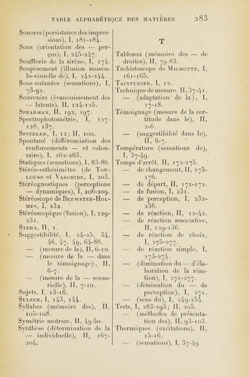 Sonores (persistance des impres- sions), I, 181-184. Sons (orientation des — per- çus), I, 245-247. Soufflerie de la sirène, I, 174. Soupèsement (illusion muscu- lo-visuelle de), 1, 242-244- Sous-cutanées (sensations), I, 73-92. Souvenirs (évanouissement des — latents), II, 124-125. Speakman, II, 192, 197. Spectrophotométrie, I, 127- 128, 137. Spindler, T, 12; II, 100. Spontané (différenciation des renforcements — et volon- taire), I, 262-263. Statiques (sensations), I, 83-86. Stéréo-esthésimètre (de Tou- louse et Vaschide, I, 2o3. Stéréognostiques (perceptions — dynamiques), I, 206-209. Stéréoscope de Brewster-Hol- MES, I, 232. Stéréoscopique (fusion), I, 229- 23l . Stern, II, I . Suggestibilité, I, 24-25, 34, 46, 47, 49. 64-88. — (mesure de la), 11,6-10. — (mesure de la — dans le témoignage), II, 6-7. — (mesure de la — senso- rielle), II, 7-10. Sujets, I, i3-i6. SuLZER, I, 143, I 44- Syllabes (mémoire des), II, io5-io8. Symétrie motrice, II, 49'5o. Synthèse (détermination de la — individuelle), II, 167- 204, T Tableaux (mémoire des — de droites), II, 79-83. Tachistoscope de Michotte, I, 161-165. Tainturier, 1, 12. Technique de mesure. 11,37-4 1 • — (adaptation de la), I, 17-18. Témoignage (mesure de la cer- titude dans le), II, 2-6. — (suggestibilité dans le), II, 6-7. Température (sensations de), T, 37-49. Temps d’arrêt, II, 172-175. — de changement, U, 176- 176. — de départ, II, 171-172. — de fusion, I, 231. — de perception, I, 232- 236. — de réaction, II, 12-42. — de réaction associative, II, I2g-i36. — de réaction de choix, 1, 275-277. — de réaction simple, I, 278-274. — (diminution du—d’éla- boration de la réac- tion), I, 271-277. — (diminution du — de perception), I, 271. — (sens du), I, 249-254- Tests, I, 283-295; II, 2o5. — (méthodes de présenta- tion des), II, 93-io3. Thermiques (excitations), II, 15—16. — (sensations), I, 37-49.