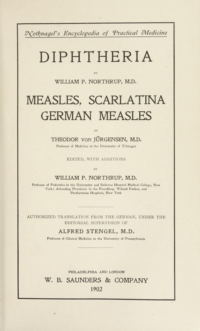 ^J^othinagers Encyclopedia of Practical oMedicine DIPHTHERIA WILLIAM P. NORTHRUP, M.D. MEASLES, SCARLATINA GERMAN MEASLES BY THEODOR VON JURGENSEN, M,D. Professor of Medicine at the University of Tubingen EDITED, WITH ADDITIONS WILLIAM P* NORTHRUP, M.D. Professor of Pediatrics in the University and Bellevue Hospital Medical College, New Yorkj Attending Physician to the Foundling, Willard Parker, and Presbyterian Hospitals, New York AUTHORIZED TRANSLATION FROM THE GERMAN, UNDER THE EDITORIAL SUPERVISION OF ALFRED STENGEL, M.D. Professor of Clinical Medicine in the University of Pennsylvania PHILADELPHIA AND LONDON W. B. SAUNDERS & COMPANY 1902