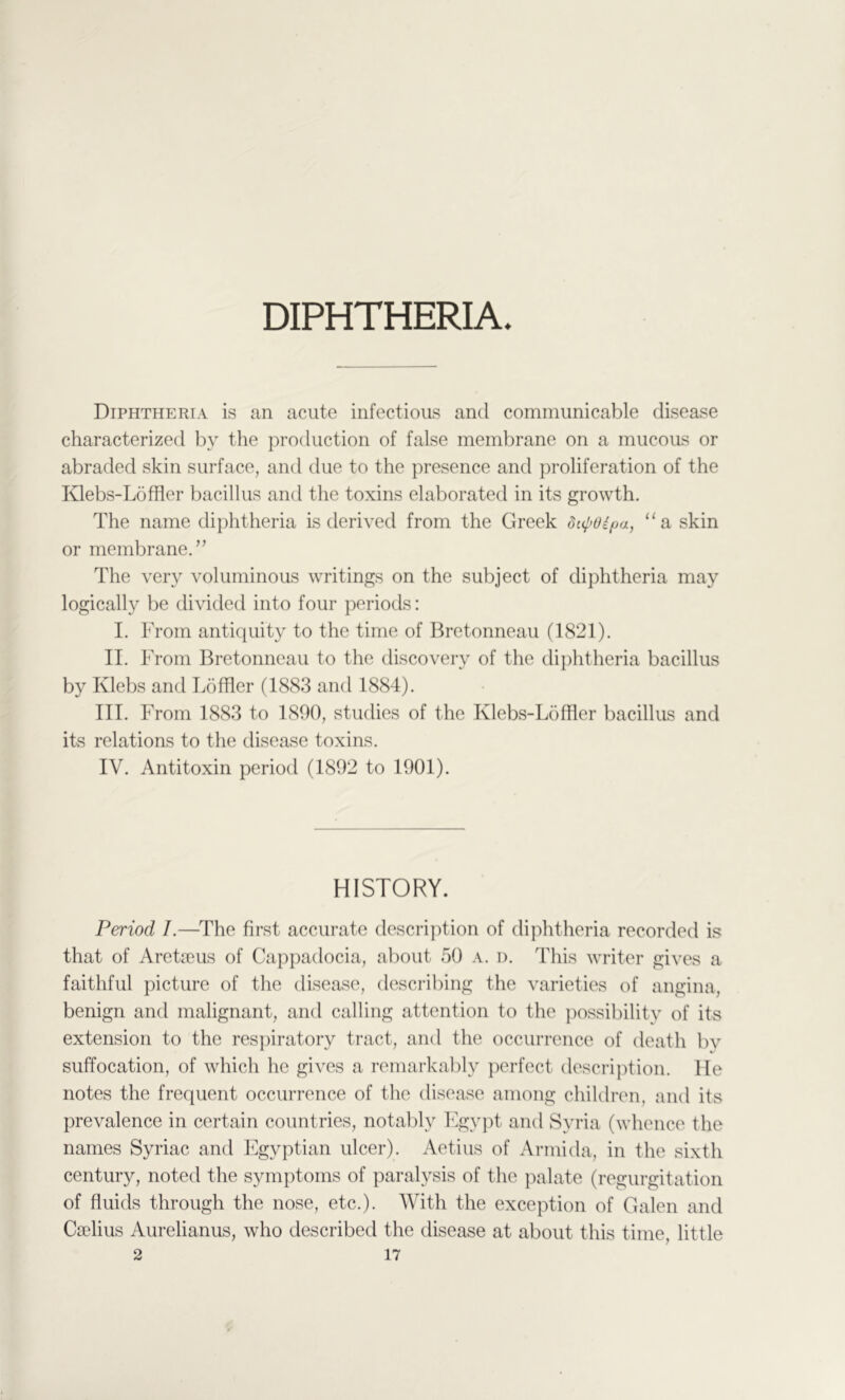 Diphtheria is an acute infectious and communicable disease characterized by the production of false membrane on a mucous or abraded skin surface, and due to the presence and proliferation of the Klebs-Loffler bacillus and the toxins elaborated in its growth. The name diphtheria is derived from the Greek dt4>oipa, “a skin or membrane.” The very voluminous writings on the subject of diphtheria may logically be divided into four periods: I. From antiquity to the time of Bretonneau (1821). II. From Bretonneau to the discovery of the dii)htheria bacillus by Klebs and Loftier (1883 and 1884). III. From 1883 to 1890, studies of the Klebs-Loffler bacillus and its relations to the disease toxins. IV. Antitoxin period (1892 to 1901). HISTORY. Period /.—^The first accurate description of diphtheria recorded is that of Areta^us of Cappadocia, about 50 a. d. This writer gives a faithful picture of the disease, describing the varieties of angina, benign and malignant, and calling attention to the jiossibility of its extension to the respiratory tract, and the occurrence of death bv suffocation, of which he gives a remarkably perfect description. He notes the frequent occurrence of the disease among children, and its prevalence in certain countries, notably Fgypt and Syria (whence the names Syriac and Egyptian ulcer). Aetius of Armida, in the sixth century, noted the symptoms of paralysis of the palate (regurgitation of fluids through the nose, etc.). AVith the exception of Galen and Caidius Aurelianus, who described the disease at about this time, little