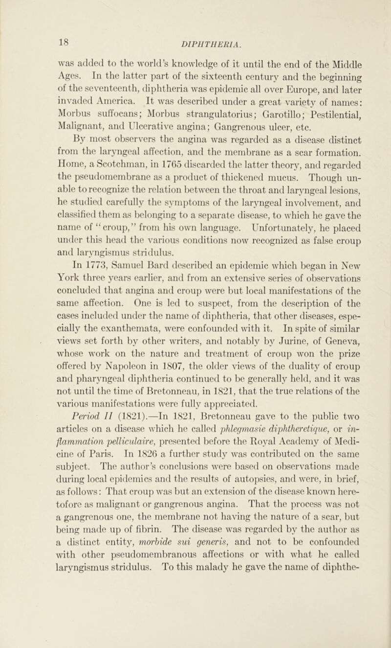 was added to the world’s knowledge of it until the end of the Middle Ages. In the latter part of the sixteenth century and the beginning of the seventeenth, diphtheria was epidemic all over Europe, and later invaded America. It was described under a great variety of names: Morbus suffocans; Morbus strangulatorius; Garotillo; Pestilential, Malignant, and Ulcerative angina; Gangrenous ulcer, etc. By most observers the angina was regarded as a disease distinct from the laryngeal affection, and the membrane as a scar formation. Home, a Scotchman, in 1765 discarded the latter theory, and regarded the pseudomembrane as a product of thickened mucus. Though un- able to recognize the relation between the throat and laryngeal lesions, he studied carefully the symptoms of the laryngeal involvement, and classified them as belonging to a se])arate disease, to which he gave the name of croup,” from his own language. Unfortunately, he placed under this head the various conditions now recognized as false croup and laryngismus stridulus. In 1778, Samuel Bard described an epidemic which began in New York three years earlier, and from an extensive series of observations concluded that angina and crouj) were but local manifestations of the same affection. One is led to suspect, from the description of the cases included under the name of diphtheria, that other diseases, espe- cially the exanthemata, were confounded with it. In spite of similar views set forth by other writers, and notably by Jurine, of Geneva, whose work on the nature and treatment of croup won the prize offered by Napoleon in 1807, the older views of the duality of croup and pharyngeal dij)htheria continued to be generally held, and it was not until the time of Bretonneau, in 1821, that the true relations of the various manifestations were fully appreciated. Period II (1821).—In 1821, Bretonneau gave to the public two articles on a disease which he called phlegmasie diphtherclique, or in- flammation pelliculaire, presented before the Royal Academy of Medi- cine of Paris. In 1826 a further study was contributed on the same subject. The author’s conclusions were based on observations made during local epidemics and the results of autopsies, and were, in brief, as follows: That croup was but an extension of the disease known here- tofore as malignant or gangrenous angina. That the process was not a gangrenous one, the membrane not having the nature of a scar, but being made up of fibrin. The disease was regarded by the author as a distinct entity, morhide sui generis, and not to be confounded with other pseudomembranous affections or with what he called laryngismus stridulus. To this malady he gave the name of diphthe-