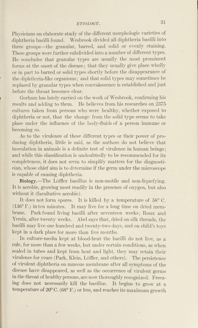 Physicians an elaborate study of the different morphologic varieties of diphtheria bacilli found. Wesbrook divided all diphtheria bacilli into three groups—the granular, barred, and solid or evenly staining. These groups were further subdi^'ided into a number of different types. He concludes that granular types are usually the most prominent forms at the onset of the disease; that they usually give place wholly or in part to barred or solid types shortly before the disappearance of the diphtheria-like organisms; and that solid types may sometimes be replaced by granular types when convalescence is established and just before the throat becomes clear. Gorham has lately carried on the work of Wesbrook, confirming his results and adding to them. He believes from his researches on 2375 cultures taken from persons who were healthy, whether exposed to diphtheria or not, that the change from the solid type seems to take place under the influence of the body-fluids of a person immune or becoming so. As to the virulence of these different types or their power of pro- ducing diphtheria, little is said, as the authors do not believe that inoculation in animals is a definite test of virulence in human beings; and while this classification is undoubtedly to be recommended for its completene.ss, it does not seem to simplify matters for the diagnosti- cian, whose chief aim is to determine if the germ under the microscope is capable of causing diphtheria. Biology.—The T^fiffler bacillus is non-rnotile and non-liquefying. It is aerobic, growing most readily in the presence of oxygen, but also without it (facultative aerobic). It does not form spores. It is killed by a temperature of 58° C. (136° V.) in ten minutes. It may live for a long time on dried mem- brane. Park found living bacilli after seventeen weeks; Roux and Yersin, after twenty weeks. Abel says that, dried on silk threads, the bacilli may live one hundred and twenty-two days, and on child’s toys kept in a dark place for more than five months. . In culture-media kept at l)lood-heat the bacilli do not live, as a rule, for more than a few weeks, but under certain conditions, jis when sealed in tubes and kept from heat and light, they may retain their virulence for years (Park, Klein, Liifller, and others). The persistence of virulent diphtheria on mucous membrane after all symptoms of the disease have disappeared, as well as the occurrence of virulent germs in the throat of healthy persons, are now thoroughly recognized. Freez- ing does not necessarily kill the bacillus. It begins to grow at a temperature of 20° C. (68° F.) or less, and reaches its maximum growth