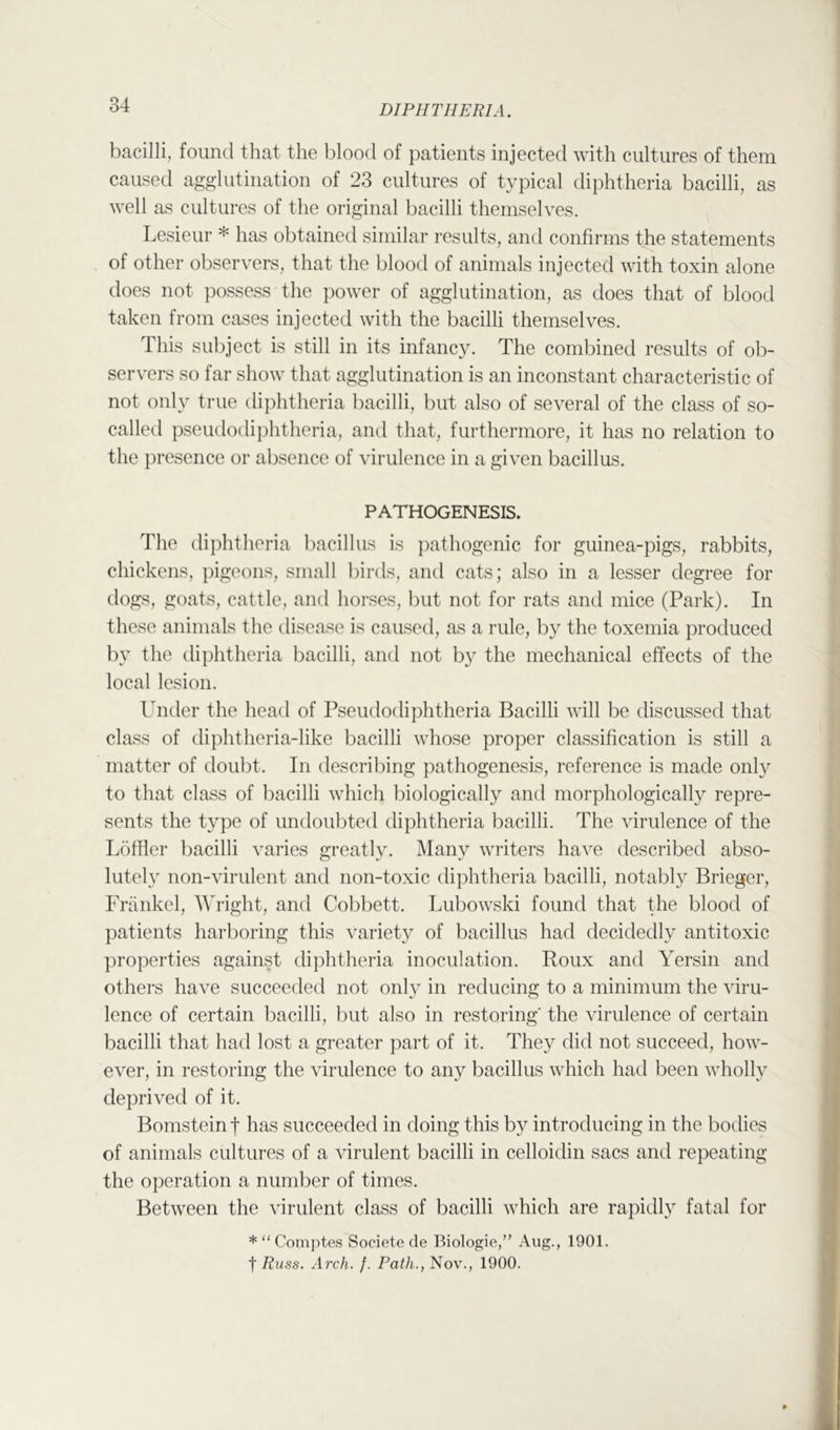 bacilli, found that the blood of patients injected with cultures of them caused agglutination of 23 cultures of typical diphtheria bacilli, as well as cultures of the original bacilli themselves. Lesieur * has obtained similar results, and confirms the statements of other observers, that the blood of animals injected with toxin alone does not possess the power of agglutination, as does that of blood taken from cases injected with the bacilli themselves. This subject is still in its infancy. The combined results of ob- servers so far show that agglutination is an inconstant characteristic of not only true diphtheria bacilli, but also of several of the class of so- called pseudodiphtheria, and that, furthermore, it has no relation to the presence or absence of virulence in a given bacillus. PATHOGENESIS. The diphtheria ])acillus is ])athogenic for guinea-pigs, rabbits, chickens, pigeons, small birds, and cats; also in a lesser degree for dogs, goats, cattle, and horses, l)ut not for rats and mice (Park). In these animals the disease is caused, as a rule, by the toxemia produced by the diphtheria bacilli, and not by the mechanical effects of the local lesion. Under the head of Pseudodiphtheria Bacilli will be discussed that class of diphtheria-like bacilli whose proper classification is still a matter of doubt. In describing pathogenesis, reference is made only to that class of bacilli which biologically and morphologically repre- sents the type of undoubted diphtheria bacilli. The virulence of the L()ffier bacilli varies greatly. Many writers have described abso- lutely non-virulent and non-toxic diphtheria bacilli, notably Brieger, Friinkel, Wright, and Cobbett. Lubowski found that the blood of patients harboring this variety of bacillus had decidedly antitoxic ])roperties against diphtheria inoculation. Roux and Yersin and others have succeeded not only in reducing to a minimum the viru- lence of certain bacilli, but also in restoring' the virulence of certain bacilli that had lost a greater part of it. They did not succeed, how- ever, in restoring the virulence to any bacillus which had been wholly deprived of it. Bomstein f has succeeded in doing this by introducing in the bodies of animals cultures of a virulent bacilli in celloidin sacs and repeating the operation a number of times. Between the virulent class of bacilli which are rapidly fatal for * “ Comptes Societe de Biologie,” Aug., 1901. t Russ. Arch. f. Path., Nov., 1900.
