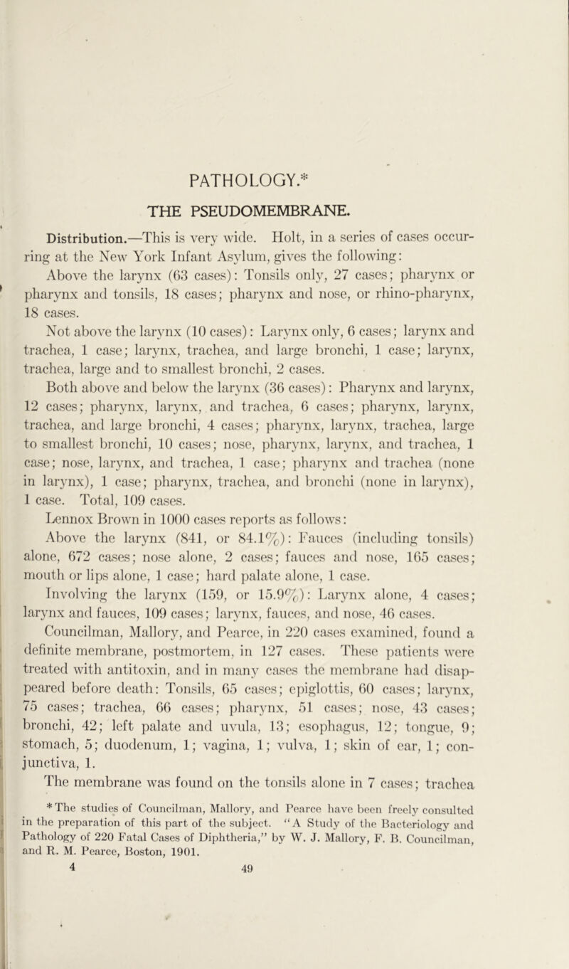 PATHOLOGY* THE PSEUDOMEMBRANE. I Distribution.—This is verv wide. Holt, in a series of cases occur- ring at the New York Infant Asylum, gives the following: Above the larynx (63 cases): Tonsils only, 27 cases; pharynx or ^ pharynx and tonsils, 18 cases; pharynx and nose, or rhino-pharynx, 18 cases. Not above the larynx (10 cases): Larynx only, 6 cases; larynx and trachea, 1 case; larynx, trachea, and large bronchi, 1 case; larynx, trachea, large and to smallest bronchi, 2 cases. Both above and below the larynx (36 cases): Pharynx and larynx, 12 cases; pharynx, lar3mx, and trachea, 6 cases; pharvnx, lar^mx, trachea, and large bronchi, 4 cases; pharynx, larynx, trachea, large to smallest bronchi, 10 cases; nose, pharynx, larynx, and trachea, 1 case; nose, larynx, and trachea, 1 case; pharynx and trachea (none in larynx), 1 case; pharynx, trachea, and bronchi (none in lar^mx), 1 case. Total, 109 cases. Lennox Brown in 1000 cases reports as follows: Above the larynx (841, or 84.1%): Fauces (including tonsils) alone, 672 cases; nose alone, 2 cases; fauces and nose, 165 cases; mouth or lips alone, 1 case; hard palate alone, 1 case. Involving the larynx (159, or 15.9%): Larjmx alone, 4 cases; larynx and fauces, 109 cases; larynx, fauces, and nose, 46 cases. Councilman, Mallory, and Pearce, in 220 cases examined, found a definite membrane, postmortem, in 127 cases. These patients were treated with antitoxin, and in manv cases the membrane had disap- peared before death: Tonsils, 65 cases; epiglottis, 60 cases; lar^mx, 75 cases; trachea, 66 cases; pharynx, 51 cases; nose, 43 cases; i bronchi, 42; left palate and uvula, 13; esophagus, 12; tongue, 9; stomach, 5; duodenum, 1; vagina, 1; vulva, 1; skin of ear, 1; con- i, junctiva, 1. The membrane was found on the tonsils alone in 7 cases; trachea *The studies of Councilman, Mallory, and Pearce have been freely consulted i in the preparation of this part of the subject. “A Study of the Bacteriology and 1 Pathology of 220 Fatal Cases of Diphtheria,” by W. J. Mallory, F. B. Councilman, i and R. M. Pearce, Boston, 1901. 4