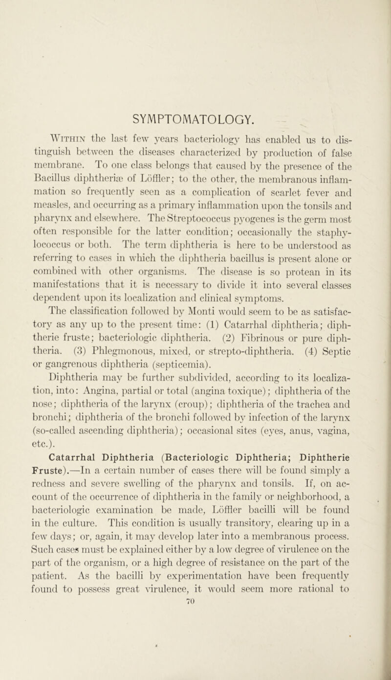 SYMPTOMATOLOGY. Within the last few years liacteriology has enabled us to dis- tinguish between the diseases characterized by production of false membrane. To one class lielongs that caused by the presence of the Ihacillus diphtheria) of Loftier; to the other, the membranous inflam- mation so frequently seen as a complication of scarlet fever and measles, and occurring as a primary inflammation upon the tonsils and ])harynx and elsewhere. The Streptococcus p^mgenes is the germ most often responsible for the latter condition; occasionally the staphy- lococcus or l)oth. The term dijihtheria is here to be understood as referring to cases in which the diphtheria bacillus is present alone or combined with other organisms. The disease is so protean in its manifestations that it is necessary to divide it into several classes dependent upon its localization and clinical symptoms. The classification followed by Monti would seem to be as satisfac- tory as any up to the ])resent time: (1) Catarrhal diphtheria; diph- therie fruste; bacteriologic diphtheria. (2) Fibrinous or pure diph- theria. (3) Phlegmonous, mixed, or strepto-diphtheria. (4) Septic or gangrenous diphtheria (septicemia). Diphtheria may be further subdivided, according to its localiza- tion, into: Angina, partial or total (angina toxique); diphtheria of the nose; tliphtheria of the larynx (croup); diphtheria of the trachea and bronchi; diphtheria of the bronchi followed by infection of the larynx (so-called ascending dijihtheria); occasional sites (eyes, anus, vagina, etc.). Catarrhal Diphtheria (Bacteriologic Diphtheria; Diphtherie Fruste).—In a certain number of cases there will be found simply a redness and severe swelling of the pharynx and tonsils. If, on ac- count of the occurrence of diphtheria in the family or neighborhood, a bacteriologic examination be made, Loffler bacilli will be found in the culture. This condition is usually transitory, clearing up in a few days; or, again, it may develop later into a membranous process. Such cases must be explained either by a low degree of virulence on the part of the organism, or a high degree of resistance on the part of the patient. As the bacilli by experimentation have been frequently found to possess great virulence, it would seem more rational to 70 JC