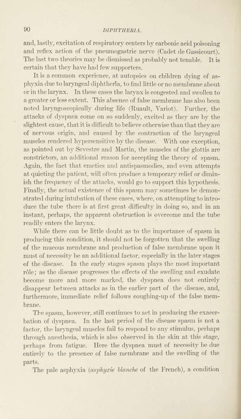 and, lastly, excitation of respiratory centers by carbonic acid poisoning and reflex action of the pneumogastric nerve (Cadet de Gassicourt). The last two theories may l)e dismissed as ])robab]y not tenable. It is certain that they have had few supporters. It is a common experience, at autopsies on children dying of as- phyxia due to laryngeal diplithena, to find little or no membrane about or in the larynx. In these cases the larynx is congested and swollen to a greater or less extent. This absence of false membrane has also been noted laryngoscopically during life (Huault, Yariot). Further, the attacks of dys])nea come on so suddenly, excited as they are by the slightest cause, that it is difficult to believe otherwise than that they are of nervous origin, and caused by the contraction of the laryngeal muscles rendered hypersensitive liy the disease. With one exception, as pointed out by Sevestre and ^lartin, the muscles of the glottis are constrictors, an additional reason for accepting the theory of spasm. Again, the fact that emetics and antisjiasmodics, and even attempts at quieting the patient, will often produce a temporary relief or dimin- ish the frecpiency of the attacks, would go to support this hypothesis. Finally, the actual existence of this spasm may sometimes be demon- strated during intubation of the.se cases, where, on attempting to intro- duce the tube there is at first great difficulty in doing so, and in an instant, perhaps, the apparent obstruction is overcome and the tube readily enters the larynx. Ydiile there can be little doubt as to the importance of spasm in producing this condition, it should not be forgotten that the swelling of the mucous membrane and production of false membrane upon it must of necessity be an additional factor, especially in the later stages of the disease. In the early stages spasm plays the most important role; as the disease progresses the effects of the swelling and exudate become more and more marked, the dyspnea does not entirely disa])pear between attacks as in the earlier part of the disease, and, furthermore, immediate relief follows coughing-up of the false mem- brane. The spasm, however, still continues to act in producing the exacer- bation of dyspnea. In the last period of the disease spasm is not a factor, the laryngeal muscles fail to respond to any stimulus, perhaps through anesthesia, which is also observed in the skin at this stage, perhaps from fatigue. Here the dyspnea must of necessity be due entirely to the presence of false membrane and the swelling of the parts. The pale asphyxia {asphyxie blanche of the French), a condition