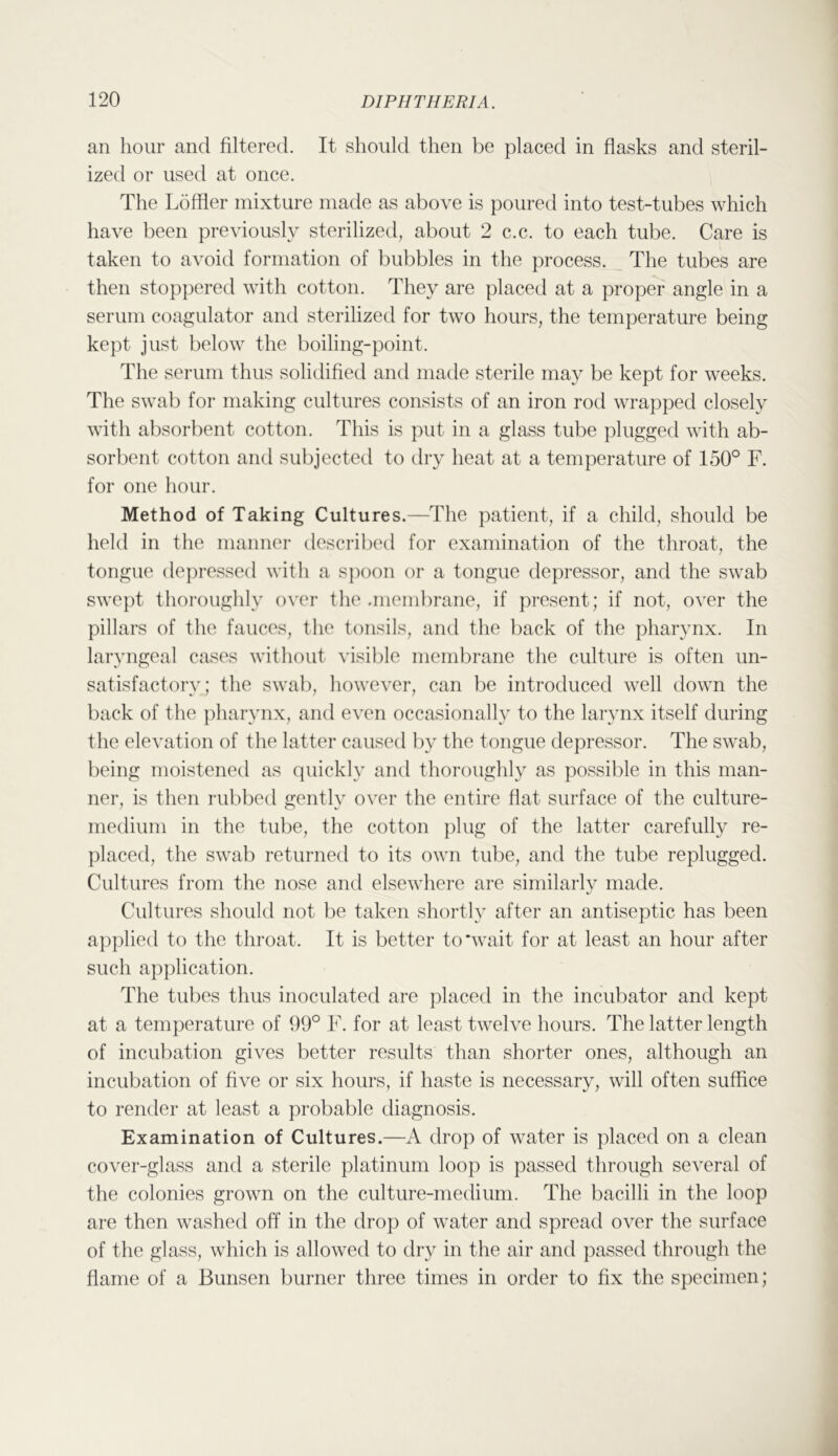 an hour and filtered. It should then be placed in flasks and steril- ized or used at once. The Loffler mixture made as above is poured into test-tubes which have been previously sterilized, about 2 c.c. to each tube. Care is taken to avoid formation of bubbles in the process. The tubes are then stoppered with cotton. They are placed at a proper angle in a serum coagulator and sterilized for two hours, the temperature being kept just below the boiling-point. The serum thus solidified and matle sterile may be kept for weeks. The swab for making cultures consists of an iron rod wrapped closely with absorbent cotton. This is put in a glass tube plugged with ab- sorbent cotton and subjected to dry heat at a temperature of 150° F. for one hour. Method of Taking Cultures.—The patient, if a child, should be held in the manner described for examination of the throat, the tongue depressed with a spoon or a tongue depressor, and the swab swept thoroughly over the .membrane, if present; if not, over the pillars of the fauces, the tonsils, and the back of the pharynx. In laryngeal cases without visible membrane the culture is often un- satisfactory; the swat), however, can be introduced well down the back of the pharynx, and even occasionally to the larynx itself during the elevation of the latter caused by the tongue depressor. The swab, being moistened as quickly and thoroughly as possible in this man- ner, is then rubbed gently over the entire flat surface of the culture- medium in the tube, the cotton plug of the latter carefully re- placed, the swab returned to its own tube, and the tube replugged. Cultures from the nose and elsewhere are similarly made. Cultures should not be taken shortly after an antiseptic has been applied to the throat. It is better to'wait for at least an hour after such ap])lication. The tubes thus inoculated are placed in the incubator and kept at a temperature of 99° F. for at least twelve hours. The latter length of incubation gives better results than shorter ones, although an incubation of five or six hours, if haste is necessary, will often suffice to render at least a probable diagnosis. Examination of Cultures.—A drop of water is placed on a clean cover-glass and a sterile platinum loop is passed through several of the colonies grown on the culture-medium. The bacilli in the loop are then washed off in the drop of water and spread over the surface of the glass, which is allowed to dry in the air and passed through the flame of a Bunsen burner three times in order to fix the specimen;