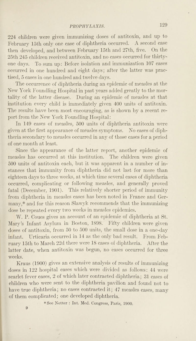 224 children were given immunizing doses of antitoxin, and up to February 15th only one case of diphtheria occurred. A second case then developed, and between February 15th and 27th, five. On the 25th 245 children received antitoxin, and no cases occurred for thirty- one days. To sum up: 13efore isolation and immunization 107 cases occurred in one hundred and eight days; after the latter was prac- tised, 5 cases in one hundred and twelve davs. The occurrence of diphtheria during an epidemic of measles at the New York Foundling Hospital in past years added greatly to the mor- tality of the latter disease. During an epidemic of measles at that institution every child is immediately given 400 units of antitoxin. The results have been most encouraging, as is shown by a recent re- port from the New York Foundling Hospital: In 149 cases of measles, 500 units of diphtheria antitoxin were given at the first appearance of measles symptoms. No cases of di])h- theria secondar}' to measles occurred in any of those cases for a period of one month at least. Since the appearance of the latter report, another epidemic of measles has occurred at this institution. The children were given 500 units of antitoxin each, but it was apparent in a number of in- stances that immunity from diphtheria did not last for more than eighteen days to three weeks, at which time several cases of dij)htheria occurred, complicating or following measles, and generally j)roved fatal (December, 1901). This relatively shorter period of immunity from diphtheria in measles cases has been noted in France and Ger- many,* and for this reason Slawyk recommends that the immunizing dose be repeated every two weeks in measles epidemics. W. P. Coucs gives an account of an epidemic of diphtheria at St. Mary’s Infant Asylum in Poston, 1S98. Fifty children were given doses of antitoxin, from 50 to 500 units, the small dose in a one-day infant. Urticaria occurred in 14 as the only bad result. From Feb- ruary 15th to March 22d there were 18 cases of dijihtheria. After the latter date, when antitoxin was begun, no cases occurred for three weeks. Kraus (1900) gives an extensive analysis of results of immunizing doses in 122 hospital cases which were divided as follows: 44 were scarlet fever cases, 2 of which later contracted diphtheria; 31 cases of children who were sent to the diphtheria pavilion and found not to have true diphtheria; no cases contracted it; 47 measles cases, many of them complicated; one developed diphtheria. *See Netter : Int. Med. Congress, Paris, 1900. 9