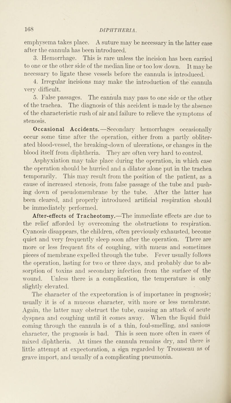 emphysema takes place. A suture may be necessary in the latter case after the cannula has been introduced. 3. Hemorrhage. This is rare unless the incision has been carried to one or the other side of the median line or too low down. It may be necessary to ligate these vessels before the cannula is introduced. 4. Irregular incisions may make the introduction of the cannula very difficult. 5. False passages. The cannula may pass to one side or the other of the trachea. The diagnosis of this accident is made by the absence of the characteristic rush of air and failure to relieve the symptoms of stenosis. Occasional Accidents.—Secondary hemorrhages occasionally occur some time after the operation, either from a partly obliter- ated blood-vessel, the breaking-down of ulcerations, or changes in the blood itself from diphtheria. They are often very hard to control. Asphyxiation may take ])lace during the operation, in which case the operation should ])e hurried and a dilator alone put in the trachea tem])orarily. This may result from the })osition of the patient, as a cause of increased stenosis, from false passage of the tube and push- ing down of pseudomemlu’ane l^y the tube. After the latter has been cleared, and properly introduced artificial respiration should be immediately performed. After-effects of Tracheotomy.—The immediate effects are due to the relief afforded by o\'ercoming the obstructions to respiration. Cyanosis disappears, the children, often previously exhausted, become quiet and very frequently sleep soon after the operation. There are more or less frequent fits of coughing, with mucus and sometimes pieces of meml^rane expelled through the tu])e. Fever usually follows the operation, lasting for two or three days, and probably due to ab- sorption of toxins and secondary infection from the surface of the wound. Unless there is a complication, the temperature is only slightly elevated. The character of the expectoration is of importance in prognosis; usually it is of a mucous character, with more or less membiTine. Again, the latter may o])struct the tube, causing an attack of acute dyspnea and coughing until it comes away. When the liquid fluid coming through the cannula is of a thin, foul-smelling, and sanious character, the prognosis is bad. This is seen more often in cases of mixed diphtheria. At times the cannula remains dry, and there is little attempt at expectoration, a sign regarded by Trousseau as of grave import, and usually of a complicating pneumonia.