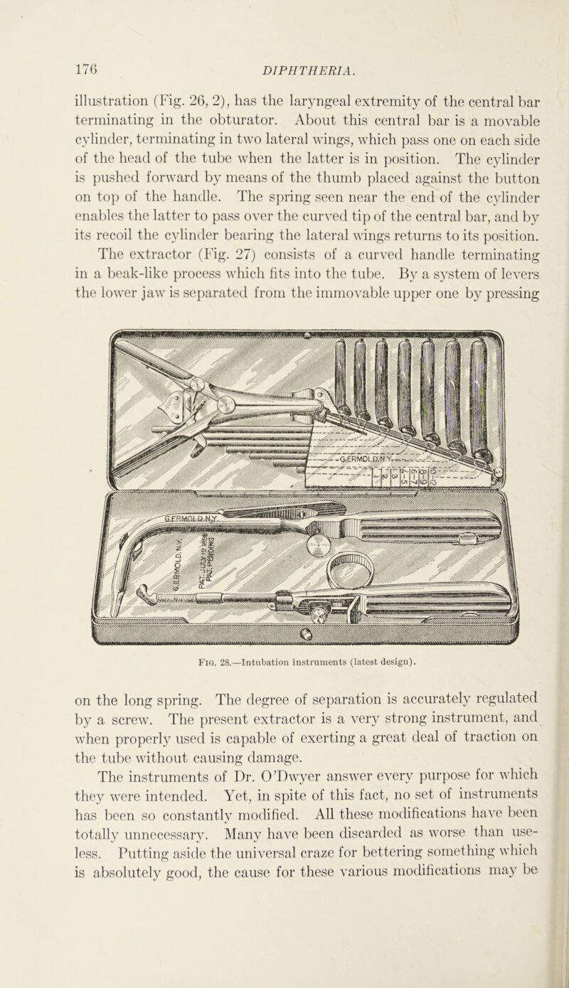 illustration (Fig. 26, 2), has the laryngeal extremity of the central bar terminating in the obturator. About this central bar is a movable cylinder, terminating in two lateral wings, which pass one on each side of the head of the tube when the latter is in position. The cylinder is pushed forward by means of the thumb placed against the button on top of the handle. The spring seen near the end of the cylinder enables the latter to pass over the cur^'ed tip of the central bar, and by its recoil the cylinder bearing the lateral wings returns to its position. The extractor (Fig. 27) consists of a curved handle terminating in a beak-like process which fits into the tube. By a system of levers the lower jaw is separated from the immovable upper one by pressing Fig. 28.—Intubation instruments (latest design). on the long spring. The degree of separation is accurately regulated by a screw. The present extractor is a very strong instrument, and when properly used is capable of exerting a great deal of traction on the tube without causing damage. The instruments of Dr. O’Dwyer answer every purpose for which they were intended. Yet, in spite of this fact, no set of instruments has been so constantly modified. All these modifications have been totally unnecessary. Many have been discarded as worse than use- less. Putting asitle the universal craze for bettering something which is absolutely good, the cause for these various modihcations may be