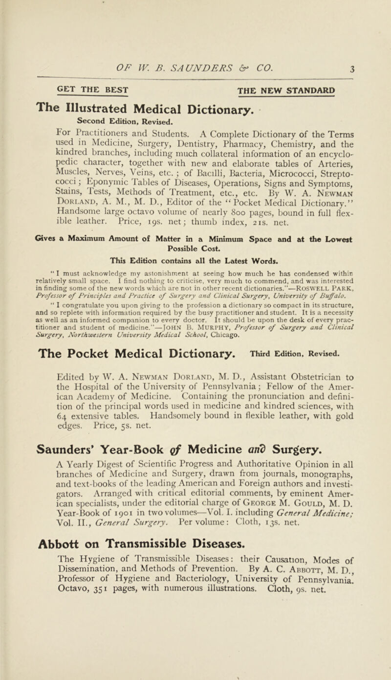 GET THE BEST THE NEW STANDARD The Illustrated Medical Dictionary. • Second Edition, Revised. For Practitioners and Students. A Complete Dictionary of the Terms used in Medicine, Surgery, Dentistry, Pharmacy, Chemistry, and the kindred branches, including much collateral information of an encyclo- pedic character, together with new and elaborate tables of Arteries, Muscles, Nerves, Veins, etc. ; of Bacilli, Bacteria, Micrococci, Strepto- cocci ; Eponymic Tables of Diseases, Operations, Signs and Symptoms, Stains, Tests, Methods of Treatment, etc., etc. By W. A. Newman Doreand, a. M., M. D., Editor of the “Pocket Medical Dictionary.” Handsome large octavo volume of nearly 800 pages, bound in full flex- ible leather. Price, 19s. net; thumb index, 21s. net. Gives a Meodmum Amount of Matter in a Minimum Space emd at the Lowest Possible Cost. This Edition contains all the Latest Words. “ I must acknowledge my astonishment at seeing how much he has condensed within relatively small space. I find nothing to criticise, very much to commend, and was interested in finding some of the new words which are not in other recent dictionaries.”—RosWELL PARK, Professor of Principles and Practice of Surgery and Clinical Surgery, University of Buffalo. I congratulate you upon giving to the profession a dictionary so compact in its structure, and so replete with information required by the busy practitioner and student. It is a necessity as well as an informed companion to every doctor. It should be upon the desk of every prac- titioner and student of medicine.—JOH.S B. MURPHY, Professor of Surgery and Clinical Surgery, Northwestern University Medical School, Chicago. The Pocket Medical Dictionary. Third Edition, Revised. Edited by W. A. Newman Doreand, M. D., Assistant Obstetrician to the Hospital of the University of Pennsylvania; Fellow of the Amer- ican Academy of Medicine. Containing the pronunciation and defini- tion of the principal words used in medicine and kindred sciences, with 64 extensive tables. Handsomely bound in flexible leather, with gold edges. Price, 5s. net. Saunders* Year-Book qf Medicine and Surgery. A Yearly Digest of Scientific Progress and Authoritative Opinion in all branches of Medicine and Surgery, drawn from journals, monographs, and text-books of the leading American and Foreign authors and invest!* gators. Arranged with critical editorial comments, by eminent Amer- ican specialists, under the editorial charge of George M. Gould, M. D. Year-Book of 1901 in two volumes—Vol. I. including General Medicine; Vol. II., General Surgery. Per volume: Cloth, 13s. net. Abbott on Transmissible Diseases. The Hygiene of Transmissible Diseases: their Causation, Modes of Dissemination, and Methods of Prevention. By A. C. Abbott, M. D. Professor of Hygiene and Bacteriology, University of Pennsylvania. Octavo, 351 pages, with numerous illustrations. Cloth, 9s. net.