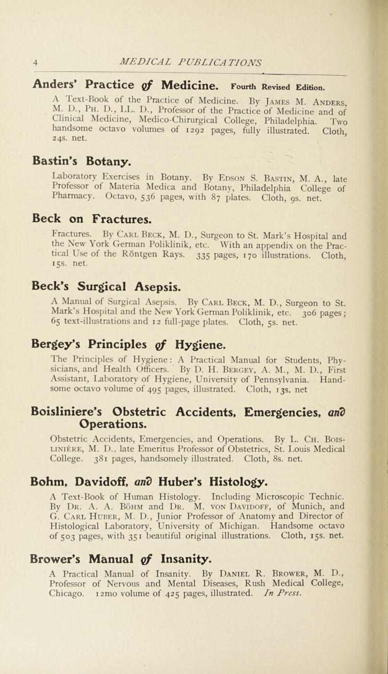Anders* Practice qf Medicine. Fourth Revised Edition. A Text-Book of the Practice of Medicine. By James M. Anders, M. D., Ph. D., LL. I)., Professor of the Practice of Medicine and of Clinical Medicine, Medico-Chirurgical College, Philadelphia. Two handsome octavo volumes of 1292 pages, fully illustrated. Cloth 24s. net. ^ Bastin’s Botany. Laboratory Exercises in Botany. By Edson S. Bastin, M. A., late Professor of Materia Medica and Botany, Philadelphia College of Pharmacy. Octavo, 536 pages, with 87 plates. Cloth, 9s. net. Beck on Fractures. Fractures. By Carl Beck, M. I)., Surgeon to St. Mark’s Hospital and the New York German Poliklinik, etc. With an appendix on the Prac- tical Use of the Rontgen Rays. 335 pages, 170 illustrations. Cloth, 15s. net. Beck’s Surgical Asepsis. A Manual of Surgical Asepsis. By Carl Beck, M. D., Surgeon to St. Mark s Hos])ital and the New YorkCierman Poliklinik, etc. 306 pages; 65 text-illustrations and 12 full-page plates. Cloth, 5s. net. Bergey’s Principles cf Hygiene. The Principles of Hygiene: A Practical Manual for Students, Phy- sicians, and Health Officers. By I). H. Bergey, A. M., M. D., First Assistant, Laboratory of Hygiene, University of Pennsylvania. Hand- some octavo volume of 495 pages, illustrated. Cloth, 135. net Boisliniere’s Obstetric Accidents, Emergencies, and Operations. Obstetric Accidents, Emergencies, and Operations. By L. Ch. Bois- LiNiERE, M. I)., late Emeritus Professor of Obstetrics, St. Louis Medical College. 381 pages, handsomely illustrated. Cloth, 8s. net. Bohm, Davidoff, and Huber’s Histology. A Text-Book of Human Histology. Including Microscopic Technic. By 1)r. a. a. Bohm and Dr. M. von Davidoff, of Munich, and G. Carl Huber, M. D., Junior Professor of Anatomy and Director of Histological Laboratory, University of Michigan. Handsome octavo of 503 pages, with 351 beautiful original illustrations. Cloth, 15s. net. Brower’s Manual cf Insanity. A Practical Manual of Insanity. By Daniel R. Brower, M. D., Professor of Nervous and Mental Diseases, Rush Medical College, Chicago. i2mo volume of 425 pages, illustrated. In Press.