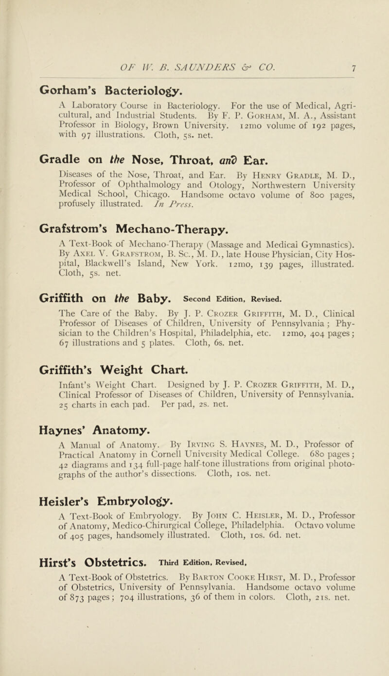Gorham's Bacteriology. A Laboratory Course in Bacteriology. For the use of Medical, Agri- cultural, and Industrial Students. By F. P. Corham, M. A., Assistant Professor in Biology, Brown University. i2mo volume of 192 pages, with 97 illustrations. Cloth, 5s. net. Gradle on the Nose, Throat, and Ear. Diseases of the Nose, Throat, and Ear. By Henry Cradle, M. D., Professor of Ophthalmology and Otology, Northwestern University Medical School, Chicago. Handsome octavo volume of 800 pages, profusely illustrated. J?i Press. Grafstrom’s Mechano-Therapy. A Text-Book of Mechano-d'herapy (Massage and Medical Gymnastics). By Axel V. Grafstrom, B. Sc., M. D., late House Physician, City Hos- })ital, Blackwell’s Island, New York. i2mo, 139 pages, illustrated. Cloth, 5s. net. Griffith on the Baby. second Edition, Revised. The Care of the Baby. By J. P. Crozer Griffith, M. D., Clinical Professor of Diseases of Children, University of Pennsylvania; Phy- sician to the Children’s Hospital, Philadelphia, etc. 121110, 404 pages; 67 illustrations and 5 plates. Cloth, 6s. net. Griffith’s Weight Chart. Infant’s Weight Chart. Designed by J. P. Crozer Griffith, M. D., Clinical Professor of Diseases of Children, University of Pennsylvania. 25 charts in each pad. Per pad, 2s. net. Haynes’ Anatomy. A Manual of Anatomy. By Irving S. Haynes, M. D., Professor of Practical Anatomy in Cornell Univeisity Medical College. 680 pages; 42 diagrams and 134 full-jiage half-tone illustrations from original photo- graphs of the author’s dissections. Cloth, 10s. net. Heisler’s Embryology. A Text-Book of Embryology. By John C. Heisler, M. D., Professor of Anatomy, Medico-Chirurgical College, Philadelphia. Octavo volume of 405 pages, handsomely illustrated. Cloth, los. 6d. net. Hirst’s Obstetrics. Third Edition, Revised, A Text-Book of Obstetrics. By Barton Cooke Hirst, M. D., Professor of Obstetrics, University of Pennsylvania. Handsome octavo volume of 873 pages; 704 illustrations, 36 of them in colors. Cloth, 21s. net.