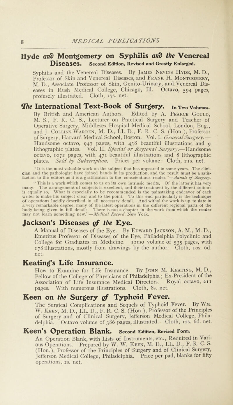 Hyde arid Montgomery on Syphilis and the Venereal Diseases. Second Edition, Revised and Greatly Enlarged. Syphilis and the Venereal Diseases. By James Nevins Hyde, M. D., Professor of Skin and Venereal Diseases, and Frank H. Montgomery, M. D., Associate Professor of Skin, Genito-Urinary, and Venereal Dis- eases in Rush Medical College, Chicago, 111. Octavo, 594 pages, profusely illustrated. Cloth, 17s. net. International Text-Book of Surgery, in Two volumes. By British and American Authors. Edited by A. Pearce Gould, M. S., F. R. C. S., Lecturer on Practical Surgery and Teacher of Operative Surgery, Middlesex Hospital Medical School, London, Eng., and J. Collins Warren, M. D., r>L.D., F. R. C. S. (Hon.), Professor of Surgery, Harv'ard Medical School, Boston. Vol. 1. General Surgery.— Handsome octavo, 947 pages, with 458 beautiful illustrations and 9 lithographic plates. Vol. 11. Special or Regional Surgery.—Handsome octavo, 1072 pages, with 471 beautiful illustrations and 8 lithographic plates. Sold by Subscription. Prices per volume: Cloth, 21s. net. “ It is the most valuable work on the subject that has appeared in some years. The clini- cian and the pathologist have joined hands in its production, and the result must be a satis- faction to the editors as it is a gratification to the conscientious reader.—Anna/s of Surgery. “ This is a work which comes to us on its own intrinsic merits. Of the latter it has very many. The arrangement of subjects is e.xcellent, and their treatment by the different authors is equally so. What is especially to be recommended is the painstaking endeavor of each writer to make his subject clear and to the point. To this end particularly is the technique of operations lucidly described in all necessary detail. And withal the work is up to date in a very remarkable degree, many of the latest operations in the different regional parts of the body being given in full details. There is not a chapter in the work from which the reader may not learn something new.—Medical Record, New York. Jackson’s Diseases cf Eye. A Manual of Diseases of the Eye. By Edward Jackson, A. M., M. D., Emeritus Professor of Diseases of the Eye, Philadelphia Polyclinic and College for Graduates in Medicine. 121110 volume of 535 pages, with 178 illustrations, mostly from drawings by the author. Cloth, los. 6d. net. Keating’s Life Insurance. How to Examine for Life Insurance. By John M. Keating, M. D., Fellow of the College of Physicians of Philadelphia ; Ex-President of the Association of Life Insurance Medical Directors. Royal octavo, 211 pages. With numerous illustrations. Cloth, 8s. net. Keen on the Surgery qf Typhoid Fever. The Surgical Complications and Sequels of Typhoid Fever. By Wm. W. Keen, M. D., LL. D., F. R. C. S. (Hon.), Professor of the Principles of Surgery and of Clinical Surgery, Jefferson Medical College, Phila- delphia. Octavo volume of 386 pages, illustrated. Cloth, 12s. 6d. net. Keen’s Operation Blank. second Edition, Revised Form. An Operation Blank, with Lists of Instruments, etc., Required in Vari- ous Operations. Prepared by W. W. Keen, M. D., LL. D., F. R. C. S. (Hon.), Professor of the Principles of Surgery and of Clinical Surgery, Jefferson Medical College, Philadelphia. Price per pad, blanks for fifty operations, 2s. net.