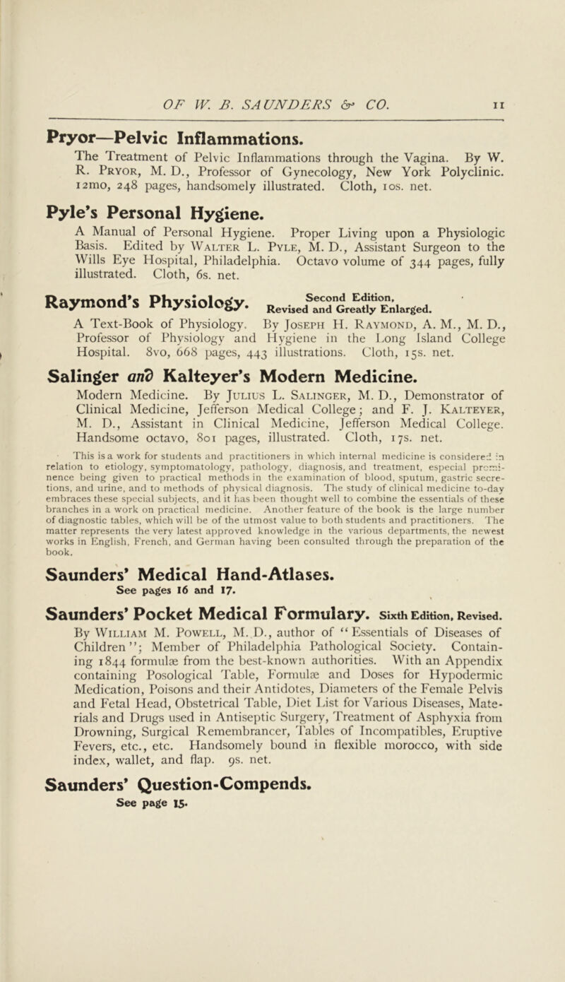 Pryor—Pelvic Inflammations. The Treatment of Pelvic Inflammations through the Vagina. By W. R. Pryor, M, D., Professor of Gynecology, New York Polyclinic. i2mo, 248 pages, handsomely illustrated. Cloth, los. net. Pyle’s Personal Hygiene. A Manual of Personal Hygiene. Proper Living upon a Physiologic Basis. Edited by Walter L. Pyle, M. D., Assistant Surgeon to the Wills Eye Hospital, Philadelphia. Octavo volume of 344 pages, fully illustrated. Cloth, 6s. net. Raymond’s Physiology. Second Edition, Revbed and Greatly Enlarged. A Text-Book of Physiology. By Joseph H. Raymond, A. M., M. D., Professor of Physiology and Hygiene in the Long Island College Hospital. 8vo, 668 pages, 443 illustrations. Cloth, 15s. net. Salinger and Kalteyer’s Modern Medicine. Modern Medicine. By Julius L. Salinger, M. D., Demonstrator of Clinical Medicine, Jefferson Medical College; and F. J. Kalteyer, M. D., Assistant in Clinical Medicine, Jefferson Medical College. Handsome octavo, 801 pages, illustrated. Cloth, 17s. net. This is a work for students and practitioners in which internal medicine is considered in relation to etiology, symptomatology, pathology, diagnosis, and treatment, especial promi- nence being given to practical methods in the examination of blood, sputum, gastric secre- tions, and urine, and to methods of physical diagnosis. The study of clinical medicine to-day embraces these special subjects, and it has been thought well to combine the essentials of these branches in a work on practical medicine. Another feature of the book is the large number of diagnostic tables, which will be of the utmost value to both students and practitioners. The matter represents the very latest approved knowledge in the various departments, the newest works in English, French, and German having been consulted through the preparation of the book. Saunders’ Medical Hand-Atlases. See pages I6 and 17* Saunders’ Pocket Medical Formulary. sixth Edition, Revised. By William M. Powell, M. D., author of “Essentials of Diseases of Children”; Member of Philadelphia Pathological Society. Contain- ing 1844 formuloe from the best-known authorities. With an Appendix containing Posological Table, Formulte and Doses for Hypodermic Medication, Poisons and their Antidotes, Diameters of the Female Pelvis and Fetal Head, Ob-stetrical Table, Diet List for Various Diseases, Mate- rials and Drugs used in Antiseptic Surgery, 'Lreatment of Asphyxia from Drowning, Surgical Remembrancer, d'ables of Incompatibles, Eruptive Fevers, etc., etc. Handsomely bound in flexible morocco, with side index, wallet, and flap. 9s. net. Saunders’ Question-Compends. See page 15.