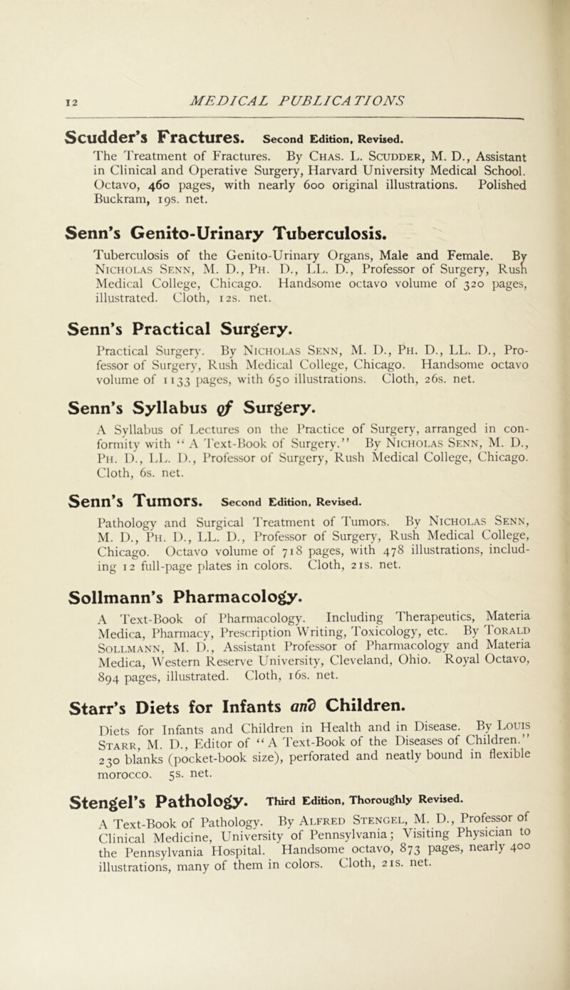 Scudder’s Fractures. Second Edition, Revised. The Treatment of Fractures. By Chas. L. Scudder, M. D., Assistant in Clinical and Operative Surgery, Harvard University Medical School. Octavo, 460 pages, with nearly 600 original illustrations. Polished Buckram, 19s. net. Senn’s Genito-Urinary Tuberculosis. Tuberculosis of the Genito-Urinary Organs, Male and Female. By Nicholas Senn, M. D., Ph. D., LL. D., Professor of Surgery, Rusn Medical College, Chicago. Handsome octavo volume of 320 pages, illustrated. Cloth, 12s. net. Senn’s Practical Surgery. Practical Surgery. By Nicholas Senn, M. D., Ph. D., LL. D., Pro- fessor of Surgery, Rush Medical College, Chicago. Handsome octavo volume of 1133 pa-ges, with 650 illustrations. Cloth, 26s. net. Senn’s Syllabus qf Surgery. A Syllabus of Lectures on the Practice of Surgery, arranged in con- formity with “ A 'Pext-Book of Surgery.” By Nicholas Senn, M. D., Ph. 1)., LL. 1)., Professor of Surgery, Rush Medical College, Chicago. Cloth, 6s. net. Senn’s Tumors. Second Edition, Revbed. Pathology and Surgical Treatment of Tumors. By Nicholas Senn, M. I)., Ph. 1)., LL. D., Professor of Surgery, Rush Medical College, Chicago. Octavo volume of 718 pages, with 478 illustrations, includ- ing 12 full-page plates in colors. Cloth, 21s. net. Sollmann’s Pharmacology. A Text-Book of Pharmacology. Including Therapeutics, Materia Medica, Pharmacy, Prescription Writing, Toxicology, etc. By Torald SoLLMANN, M. D., Assistant Professor of Pharmacology and Materia Medica, Western Reserve University, Cleveland, Ohio. Royal Octavo, 894 pages, illustrated. Cloth, i6s. net. Starr’s Diets for Infants and Children. Diets for Infants and Children in Health and in Disease. By Louis Starr, M. D., Editor of “ A Text-Book of the Diseases of Children.” 230 blanks (pocket-book size), perforated and neatly bound in flexible morocco. 5s. net. Stengel’s Pathology. Third Edition, Thoroughly Revised. A Text-Book of Pathology. By Alfred Stengel, M. D., Professor of Clinical Medicine, University of Pennsylvania; Visiting Physician to the Pennsylvania Hospital. Handsome^ octavo, 873 pages, nearly 400 illustrations, many of them in colors. Cloth, 21s. net.