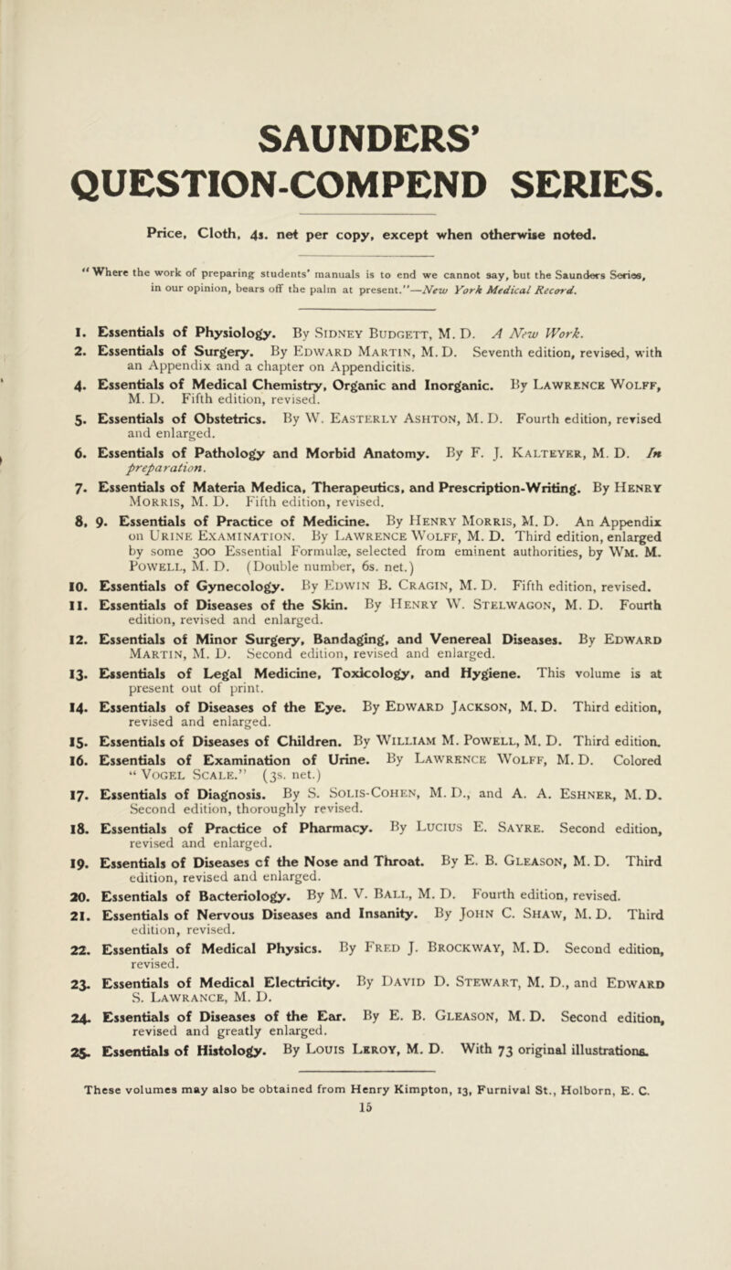 SAUNDERS’ QUESTION-COMPEND SERIES. Price, Cloth, 4s. net per copy, except when otherwise noted. ** Where the work of preparing students’ manuals is to end we cannot say, but the Saunders Series, in our opinion, bears off the palm at present.”—New York Medical Record. 1. Essentials of Physiology. By Sidney Budgett, M. D. A New Work. 2. Essentials of Surgery. By Edward Martin, M. D. Seventh edition, revised, with an Appendix and a chapter on Appendicitis. 4. Essentials of Medical Chemistry, Organic and Inorganic. By Lawrence Wolff, M. D. Fifth edition, revised. 5. Essentials of Obstetrics. By W. Easterly Ashton, M. D. Fourth edition, revised and enlarged. 6. Essentials of Pathology and Morbid Anatomy. By F. J. Kalteyer, M. D, In preparation. 7. Essentials of Materia Medica, Therapeutics, and Prescription-Writing. By Henry Morris, M. D, Fifth edition, revised. 8. 9* Essentials of Practice of Medicine. By Henry Morris, M. D. An Appyendix on Urine Examination. By Lawrence Wolff, M. D. Third edition, enlarged by some 300 Essential Formulae, selected from eminent authorities, by Wm. M. Powell, M. D. (Double number, 6s. net.) 10. Essentials of Gynecology. By Edwin B. Cragin, M. D. Fifth edition, revised. 11. Essentials of Diseases of the Skin. By Henry W. Stelwagon, M. D. Fourth edition, revised and enlarged. 12. Essentials of Minor Surgery, Bandaging, and Venereal Diseases. By Edward Martin, M. D. Second edition, revised and enlarged. 13. Essentials of Legal Medicine, Toxicology, and Hygiene. This volume is at present out of print. I4> Essentials of Diseases of the Eye. By Edward Jackson, M. D. Third edition, revised and enlarged. 15. Essentials of Diseases of Children. By William M. Powell, M. D. Third edition, 16. Essentials of Examination of Urine. By Lawrence Wolff, M. D. Colored “ Vogel Scale.” (3s. net.) 17. Essentials of Diagnosis. By S. Solis-Cohen, M. D., and A. A. Eshner, M. D. Second edition, thoroughly revised. 18. Essentials of Practice of Pheuinacy. By Lucius E. Sayre. Second edition, revised and enlarged. 19. Essentials of Dbeases cf the Nose and Throat. By E. B. Gleason, M. D. Third edition, revised and enlarged. 20. Essentials of Bacteriology. By M. V. Ball, M. D. Fourth edition, revised. 21. Essentials of Nervous Disewes and Insanity. By John C. Shaw, M. D. Third edition, revised. 22. Essentials of Medical Physics. By Fred J. Brockway, M. D. Second edition, revised. 23. Essentials of Medical Electricity. By David D. Stewart, M. D., and Edward S. Lawrance, M. D. 24. Essentials of Diseases of the Ezir. By E. B. Gleason, M. D. Second edition, revised and greatly enlarged. 25. Essentials of Histology. By Louis Lkroy, M. D. With 73 original illustrations. These volumes may also be obtained from Henry Kimpton, 13, Furnival St., Holborn, E. C.