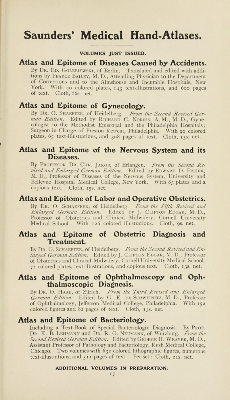 VOLUMES JUST ISSUED. Atlas and Epitome of Diseases Caused by Accidents. By Dr. Ed. Golebiewski, of Berlin. Translated and edited with addi- tions by Pearce Bailey, M. I)., Attending Physician to the Department of Corrections and to the Almshouse and Incurable Hospitals, New York. With 40 colored plates, 143 text-illustrations, and 600 pages of text. Cloth, 16s. net. Atlas and Epitome of Gynecology. By Dr. O. Shaeffer, of Heidelberg. From the Second Revised Ger- man Edition. Edited by Richard C. Norris, A. M., M. D., Gyne- cologist to the Methodist Episcopal and the Philadelphia Hospitals; Surgeon-in-Charge of Preston Retreat, Philadelphia. With 90 colored plates, 65 text-illustrations, and 308 pages of text. Cloth, 15s. net. Atlas and Epitome of the Nervous System and its Diseases. By Professor Dr. Chr. Jakob, of Erlangen. Fro7n the Second Re- vised and Enlarged German Editiofi. Edited by Edward D. Fisher, M. D., Professor of Diseases of the Nervous System, University and Bellevue Hospital Medical College, New York. With 83 plates and a copious text. Cloth, 15s. net. Atlas and Epitome of Labor and Operative Obstetrics. By Dr. O. Schaeffer, of Heidelberg. Fro??i the Fifth Revised and Enlarged German Edition. Edited by J. Clifton Edgar, M. D., Professor of Obstetrics and Clinical Midwifery, Cornell University Medical School. With 126 colored illustrations. Cloth, 9s. net. Atlas and Epitome of Obstetric Diagnosis and Treatment. By Dr. O. Sch.a.effer, of Heidelberg. From the Second Revised and En- larged German Edition. Edited by J. Clifton Edgar, M. 1)., Professor of Obstetrics and Clinical Midwifery, Cornell University Medical School. 72 colored plates, text-illustrations, and copious text. Cloth, 13s. net. Atlas and Epitome of Ophthalmoscopy and Oph- thalmoscopic Diagnosis. By Dr. O. Haab, of Zurich. From the Third Revised and Enlarged Gerfuan Edition. Edited by G. E. de Schweinitz, M. I)., Professor of Ophthalmology, Jefferson Medical C'ollege, Philadelphia. With 152 colored figures and 82 pages of text. Cloth, 13s. net. Atlas and Epitome of Bacteriology. Including a 'Pext-Book of Special Bacteriologic Diagnosis. By Prof. Dr. K. B. Lehmann and Dr. R. O. Neumann, of Wurzburg. From the Second Revised Germa7i Edition. Edited by George H. Weaver, M. D., Assistant Professor of Pathology and Bacteriology, Rush Medical College, Chicago. Two volumes with 632 colored lithographic figures, numerous text-illustrations, and 511 pages of text. Per set; Cloth, 21s. net. ADDITIONAL VOLUMES IN PREPARATION.