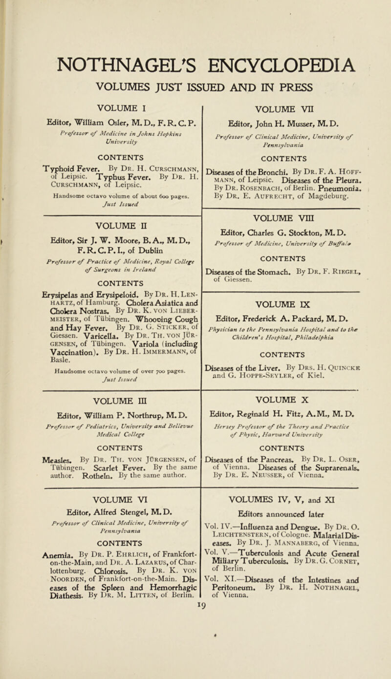 VOLUMES JUST ISSUED AND IN PRESS VOLUME I Editor, William Osier, M. D., F. R. C. P. Professor of Medicine in Johns Hopkins University CONTENTS Typhoid Fever. By Dr. H, Curschmann, of Leipsic. Typhus Fever. By Dr, H. Curschmann, of Leipsic. Handsome octavo volume of about 600 pages. Just Issued VOLUME VII Editor, John H. Musser, M. D. Professor of Clinical Medicine, University of Pennsylvania CONTENTS Diseases of the Bronchi. By Dr. F. A. Hoff- mann, of Leipsic. Diseases of the Pleura. By Dr. Rosenbach, of Berlin. Pneumonia. By Dr. E. Aufrecht, of Magdeburg. VOLUME vni Editor, Charles G. Stockton, M. D. Professor of Medicine, University of Buffalo CONTENTS Diseases of the Stomach. By Dr. F. Riegf.l, of Giessen. VOLUME n Editor, Sir J. W. Moore, B. A., M. D., F. R. C. P. I., of Dublin Professor of Practice of Medicine, Royal College of Surgeons in Ireland CONTENTS Erysipelas and Erysipeloid. By Dr. H. Len- hartz, of Hamburg. Cholera Asiatica and Cholera Nostras. By Dr. K. von Lieber- MEISTER, of Tubingen. Whoooing Cough and Hay Fever. By Dr. C. Sticker, of Giessen. Varicella. By Dr. Th. von Jor- gensen, of Tubingen, Variola (including Vaccination). By Dr. H. Immermann, of Basle. Handsome octavo volume of over 700 pages. Just Issued VOLUME IX Editor, Frederick A. Packard, M. D, Physician to the Pennsylvania Hospital and to the Children's Hospital, Philadelphia CONTENTS Diseases of the Liver. By Drs. H. Quincke and G. Hoppe-Seyler, of Kiel. VOLUME m Editor, William P. Northrup, M. D. Professor of Pediatrics, University and Bellevue Medical College CONTENTS Measles. By Dr. Th. von JOrgensen, of Tiibingen. Scarlet Fever. By the same author. Rotheln. By the same author. VOLUME X Editor, Reginald H. Fitz, A.M., M. D, Hersey Professor of the Theory and Practice of Physic, Harvard University CONTENTS Diseases of the Pancreas. By Dr. L. Oser, of Vienna. Diseases of the Suprarenals. By Dr. E. Neusser, of Vienna. VOLUME VI Editor, Alfred Stengel, M. D. Professor of Clinical Medicine, University of Pennsylvania CONTENTS Anemia. By Dr. P. Ehrlich, of Frankfort- on-the-Main, and Dr. A, Lazarus, of Char- lottenburg. Chlorosis. By Dr. K. von Noorden, of Frankfort-on-the-Main. Dis- eases of the Spleen and Hemorrhagic Diathesis. By Dr. M. Litten, of Berlin. VOLUMES IV, V, and XI Editors announced later Vol. IV.—Influenza and Dengue. By Dr. O. Leichtenstern, of Cologne. Malarial Dis- eases. By Dr. J. Mannaberg, of Vienna. Vol. V.—Tuberculosis and Acute General Miliary Tuberculosis. By Dr, G. Cornei', of Berlin. Vol. XL—Diseases of the Intestines and Peritoneum. By Dr. H. Nothnagel, of Vienna.