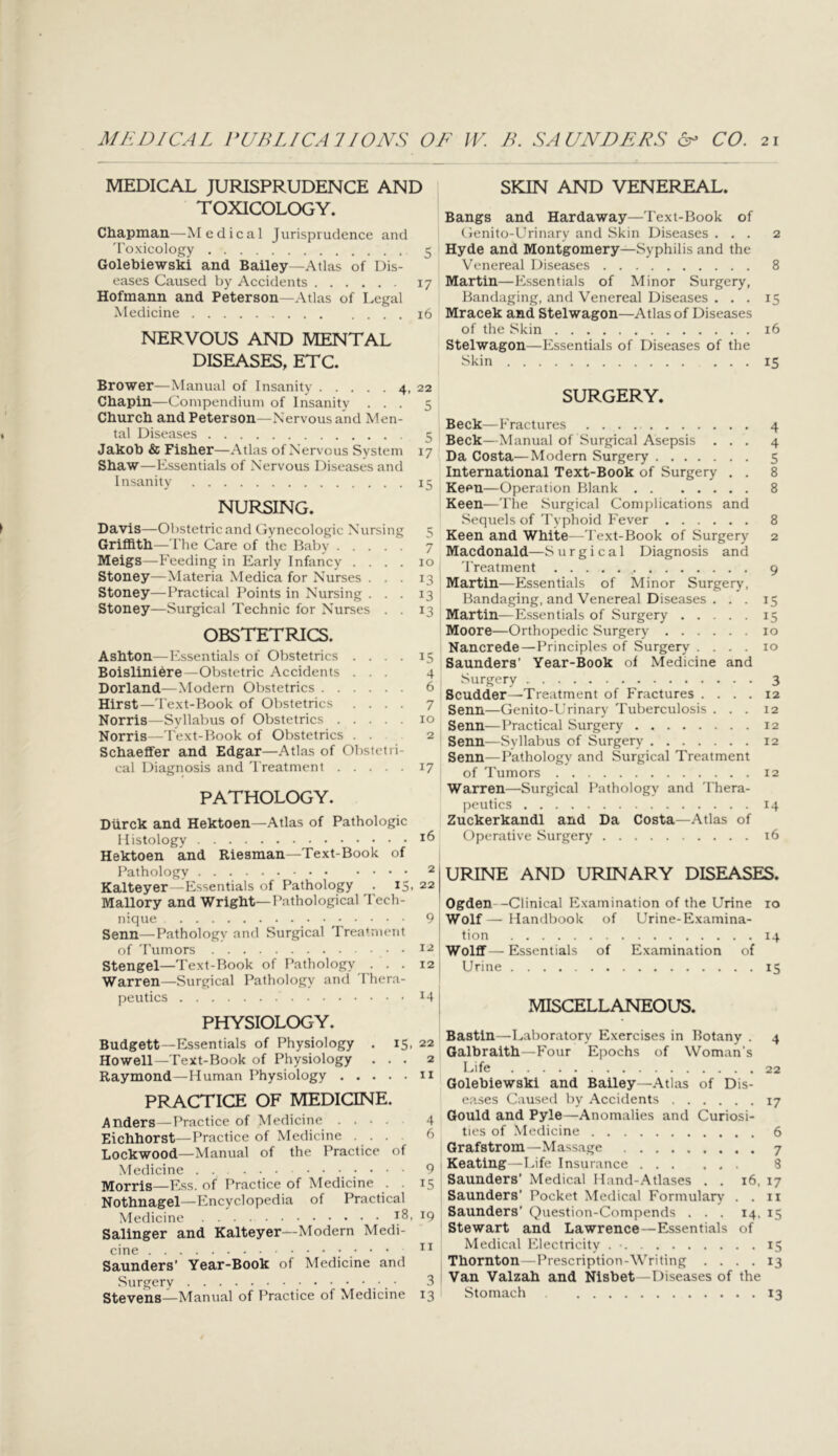 MEDICAL JURISPRUDENCE AND TOXICOLOGY. Chapman—Medical Jurisprudence and 'I'oxicology 5 Golebiewski and Bailey—Atlas of Dis- eases Caused by Accidents 17 Hofmann and Peterson—Atlas of Legal Medicine 16 NERVOUS AND MENTAL DISEASES, ETC. Brower—Manual of Insanity 4, 22 Chapin—Compendium of Insanity ... 5 Church and Peterson—Nervous and Men- tal Diseases 5 Jakoh & Fisher—Atlas of Nervous System 17 Shaw—Essentials of Nervous Diseases and Insanity 15 NURSING. Davis—Obstetric and Cynecologic Nursing 5 Griffith—riie Care of the Baby 7 Meigs—Feeding in Early Infancy .... 10 Stoney—Materia Medica for Nurses ... 13 Stoney—Practical Points in Nursing ... 13 Stoney—Surgical Technic for Nurses . . 13 OBSTETRICS. Ashton—Essentials of Obstetrics .... 15 Boisliniere—Obstetric Accidents ... 4 Borland—Modern Obstetrics 6 Hirst—I'e.xt-Book of Obstetrics .... 7 Norris—Syllabus of Obstetrics 10 Norris—Text-Book of Obstetrics . . 2 Schaeffer and Edgar—Atlas of Obstetri- cal Diagnosis and 'Treatment 17 PATHOLOGY. Durck and Hektoen—Atlas of Pathologic Histology Hektoen and Riesman—Text-Book of Pathology 2 Kalteyer—Essentials of Pathology . 15, 22 Mallory and Wright—Pathological Tech- nique 9 Senn—Pathology and Surgical Treatment of 'Tumors 12 Stengel—Text-Book of Pathology ... 12 Warren—Surgical Pathology and 'Thera- peutics 14 PHYSIOLOGY. Budgett—Essentials of Physiology . 15, 22 Howell—Text-Book of Physiology ... 2 Raymond—Human Physiology 11 PRACTICE OF MEDICINE. Anders—Practice of Medicine .... 4 Eichhorst—Practice of Medicine .... b Lockwood—Manual of the Practice of Medicine 9 Morris—Ess. of Practice of Medicine . . 15 Nothnagel—Encyclopedia of Practical Medicine ^9 Salinger and Kalteyer—Modern Medi- cine Saunders’ Year-Book of Medicine and Surgery ■ 3 Stevens—Manual of Practice of Medicine 13 SKIN AND VENEREAL. Bangs and Hardaway—'Fext-Book of (lenito-Urinary and Skin Diseases ... 2 Hyde and Montgomery—Syphilis and the Venereal Diseases 8 Martin—Essentials of Minor Surgery, Bandaging, and Venereal Diseases ... 15 Mracek and Stelwagon—Atlas of Diseases of the Skin 16 Stelwagon—Essentials of Diseases of the Skin 15 SURGERY. Beck—Fractures 4 Beck—Manual of Surgical Asepsis ... 4 Da Costa—Modern Surgery 5 International Text-Book of Surgery . . 8 Keen—Operation Blank 8 Keen—The Surgical Complications and Sequels of 'Typhoid Fever 8 Keen and White—'Text-Book of Surgery 2 Macdonald—S u r g i c a 1 Diagnosis and 'Treatment 9 Martin—Essentials of Minor Surgery, Bandaging, and Venereal Diseases . . . 15 Martin—Essentials of Surgery 15 Moore—Orthopedic Surgery 10 Nancrede—Principles of Surgery .... 10 Saunders' Year-Book of Medicine and Surgery 3 Scudder—-Treatment of Fractures .... 12 Senn—Genito-Urinary Tuberculosis ... 12 Senn—Practical Surgery 12 Senn—Syllabus of Surgery 12 Senn—I’athology and Surgical Treatment of Tumors 12 Warren—Surgical Pathology and 'Thera- peutics 14 Zuckerkandl and Da Costa—Atlas of Operative Surgery 16 URINE AND URINARY DISEASES. Ogden--Clinical Examination of the Urine 10 Wolf— Handbook of Urine-Examina- tion 14 Wolff—Essentials of Examination of Urine 15 MISCELLANEOUS. Bastin—Laboratory Exercises in Botany . 4 Galbraith—Four Epochs of Woman’s Life 22 Golebiewski and Bailey—Atlas of Dis- eases Caused by Accidents 17 Gould and Pyle—Anomalies and Curiosi- ties of Medicine 6 Grafstrom—Massage 7 Keating—Life Insurance ... ... 8 Saunders’ Medical Hand-.Atlases . . 16, 17 Saunders’ Pocket Medical Formulary . . ii Saunders’ Question-Compends ... 14, 15 Stewart and Lawrence—Essentials of Medical Electricity . • 15 Thornton—Prescription-Writing .... 13 Van Valzah and Nisbet—Diseases of the Stomach 13