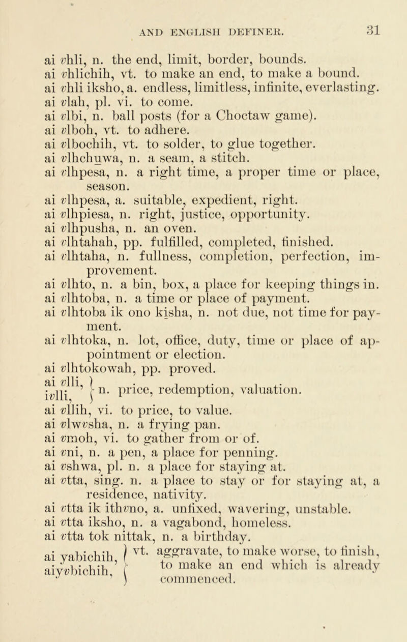 ai ?7hli, n. the end, limit, border, bounds, ai rhlichih, vt. to make an end, to make a bound, ai rhli iksho, a. endless, limitless, infinite, everlasting, ai rlali, pi. vi. to come, ai dbi, n. ball posts (for a Choctaw game), ai rlboh, vt. to adhere, ai rlbochih, vt. to solder, to glue togethei*. ai rlhchuwa, n. a seam, a stitch, ai rlhpesa, n. a right time, a i)roper time or place, season. ai rlhpesa, a. suitable, expedient, right, ai rlhpiesa, n. right, justice, opportunity, ai rlhpusha, n. an oven. ai rlhtahah, pp. fulfilled, completed, finished, ai rlhtaha, n. fullness, completion, perfection, im- provement. ai i^lhto, n. a bin, box, a })lace for keeping things in. ai rlhtoba, n. a time or place of })ayment. ai rlhtoba ik ono kisha, n. not due, not time for pay- ment. ai rlhtoka, n. lot, office, duty, time or ])lace of a])- pointment or election, ai rlhtokowah, pp. proved. fdU \ redemption, valuation. ai «;llih, vi. to })rice, to value, ai «5lwrsha, n. a frying pan. ai i/'moh, vi. to gather from or of. ai rni, n. a i)en, a ])lace for })enning. ai t’shwa, pi. n. a place for staying at. ai i^tta, sing. n. a place to stay or for staying at, a residence, nativity. ai rtta ik ithrno, a. unfixed, wavering, unstable, ai rtta iksho, n. a vagabond, homeless, ai rtta tok nittak, n. a birthday. ai yabichih, } ‘f S™vatc, to make worse, to tinisli. aiy?;bichih f make an end which is already ‘ \ commenced.