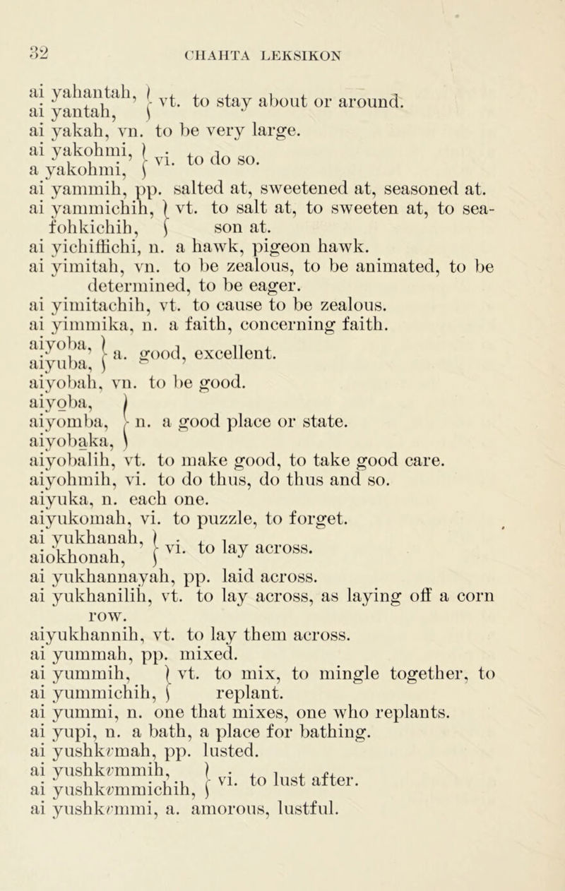 <ii yaluiiitdh, | af^out or around, ai yaiitah, \ ai yakah, vn. to ])e very large. ai yakohmi, ) ■ . i 1 . ’ r VI. to do so. a yakohnn, \ ai yainmih, })p. salted at, sweetened at, seasoned at. ai yammichih, ) vt. to salt at, to sweeten at, to sea- folikichib, ) son at. ai yichidichi, n. a hawk, pigeon hawk, ai yiinitah, vn. to he zealous, to be animated, to be determined, to be eager, ai yimitachih, vt. to cause to be zealous, ai yimmika, n. a faith, concerning faith. <iiyoba, ) iroo^] excellent. aiyiu)a, ^ ’ aiyo})ah, vn. to l)e good. aiyoba, ) aiyomba, - n. a good ])lace or state, aiyolmka, \ aiyobalih, vt. to make good, to take good care, aiyohmih, vi. to do thus, do thus and so. aiyuka, n. each one. aiyukomah, vi. to puzzle, to forget. ai yukhanah, ) • 4. i • uE u r VI. to lay across. ai yukhannayah, pp. laid across, ai yukhanilili, vt. to lay across, as laying olf a corn row. aiyukhannih, vt. to lay them across, ai yummah, pp. mixed. ai yummih, | vt. to mix, to mingle together, to ai yummichih, \ replant, ai yummi, n. one that mixes, one who replants, ai yupi, n. a bath, a place for bathing, ai yushknnah, pp. lusted. ai yushkrmmih, I • 4. 1 4_ j!4_ • ,1 . u-i - VI. to lust after, ai yushlvrmmichih, ^ ai yushkrmmi, a. amorous, lustful.