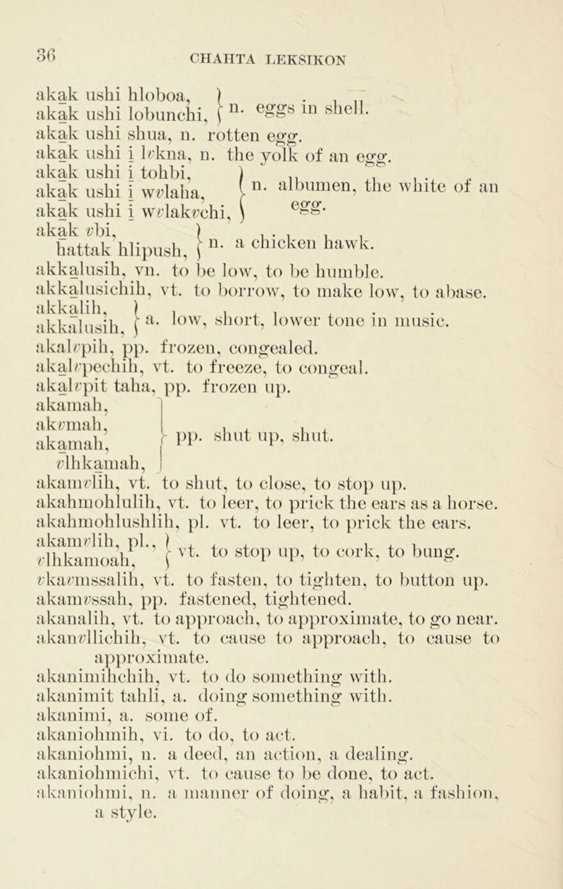 n. eggs in shell. I)}), shut up, sliul. akak ushi hloboa, akak ushi lobunchi, akak ushi shua, n. rotten egg. akak ushi i Irkna, n. the yolk of an egg. akak ushi i tohbi, ) . akak ushi i wrlaha, i the white ot an akak ushi i wrlakrchi, ) akak rbi, ) , . , , hattak hlipush, j ^ chicken hawk. ikkalusih, vii. to be lo>v, to be humble, ikkalusichih, vt. to borrow , to make low, to abase, ikkalih, ) , i ^ . ikkjTlusih ih)w'er tone in music. ikalrjiih. j)}). frozen, congealed, ikalrjiechih, vt. to freeze, to congeal. ikalr])it taha, ]ip. frozen u]). ikaniah, | ikrmah, ikaniah, rlhkamah, j akamrlih, vt. to shut, to close, to stop up. akahmohlulih, vt. to leer, to prick the ears as a horse, akahmohlushlih, pi. vt. to leer, to prick the ears, akamrlih, pi., ) , , , , i ^ i rlhkanioah, f lauig. rkariiissalili, vt. to fasten, to tighten, to button up. akainrssah, pp. fastened, tightened, akanalih, vt. to approach, to approximate, to go near, akanrllichih, vt. to cause to approach, to cause to approximate. akanimihchih, vt. to do something w'ith. akanimit tahli, a. doing something with, akaninii, a. some of. akaniohmih, vi. to do, to act. akaniohmi, n. a deed, an action, a dealing, akaniohmichi, vt. to cause to be done, to act. akaniohmi, n. a manner of doing, a habit, a fashion, a style.