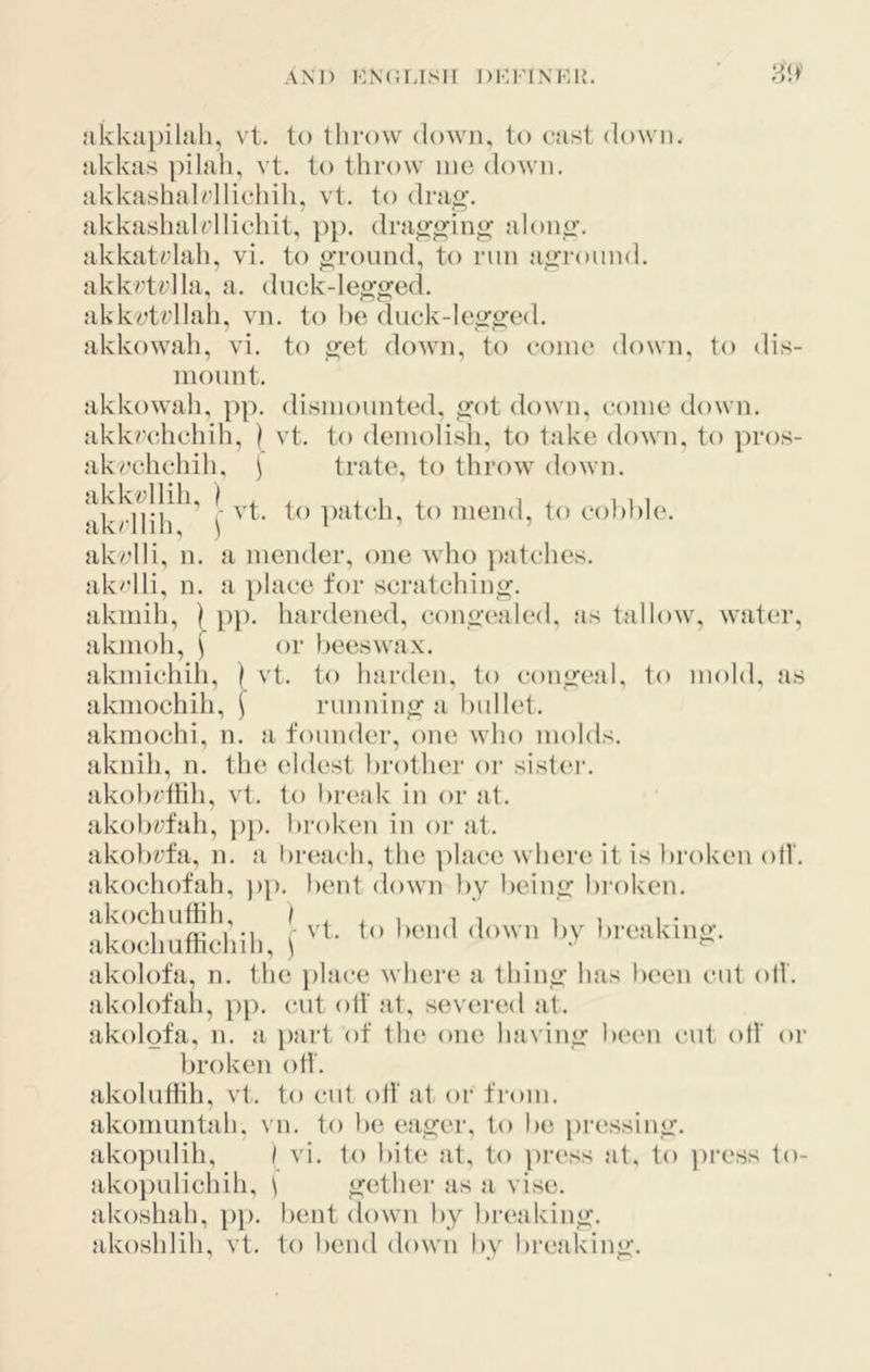 AM) kn(;lish i)i-:riNHR. }ikkui)ihili, vt. to tlirow down, to cast down, akkas ]nlali, vt. to throw me down. akkasliaU’IIicliili, vt. to dra^f. akkashalrllichit, ])p. dra^^in^ alonir- akkatylali, vi. to ground, to nm aground, akkrtylla, a. dnek-leo'ged. aklcetvllah, vn. to he duck-Ie^^ed. akkowah, vi. to iret doAvn, to come down, to dis- mount. akkowah, ])p. dismounted, ijot down, come down, akkrchchih, ) vt. to demolish, to take down, to pros- akt’chchih, \ trate, to throw down. ])atch, to mend, to coh])le. akvdli, n. a mender, one who ])atches. akclli, n. a place for scratching. akmih, | pp. hardened, (a)no’ea]ed, as tallow, water, akmoh, f or beeswax. akmichih, ) vt. to harden, to consrnal, to mold, as akmochih, f running a bullet. akmochi, n. a founder, one who molds. aknih, n. the eldest brother or sist(‘r. akol)rtlih, vt. to break in or at. akobrfah, ])}). broken in or at. ako})rfa, n. a br(;ach, the ])lace where it is broken oil'. akochofah, pp. bent down by ))ein^ bi-oken. akochuthh, / ^ ^ i i i i i i • , 1 /!• I M vt. to l)end down bv bi’eakino’. akocliuthchih, ^ ^ akolofa, n. the ])lac(‘ where a thin<>* has been cut oil. akolofah, }>}). cut oil' at, severinl jit. akolofa, n. a part of the one havinir been cut oil' or broken oil. akolutiih, vt. to cut oil at or tVom. akomuntah, vn. to be ea_<2;er, to be pressin<r. akopulih, } vi. to bit(j at, to press at, to press to- ako])ulichih, \ ^ether as a vise, akoshah, ])p. bent down by breaking, akoshlih, vt. to bend down by breaking’.