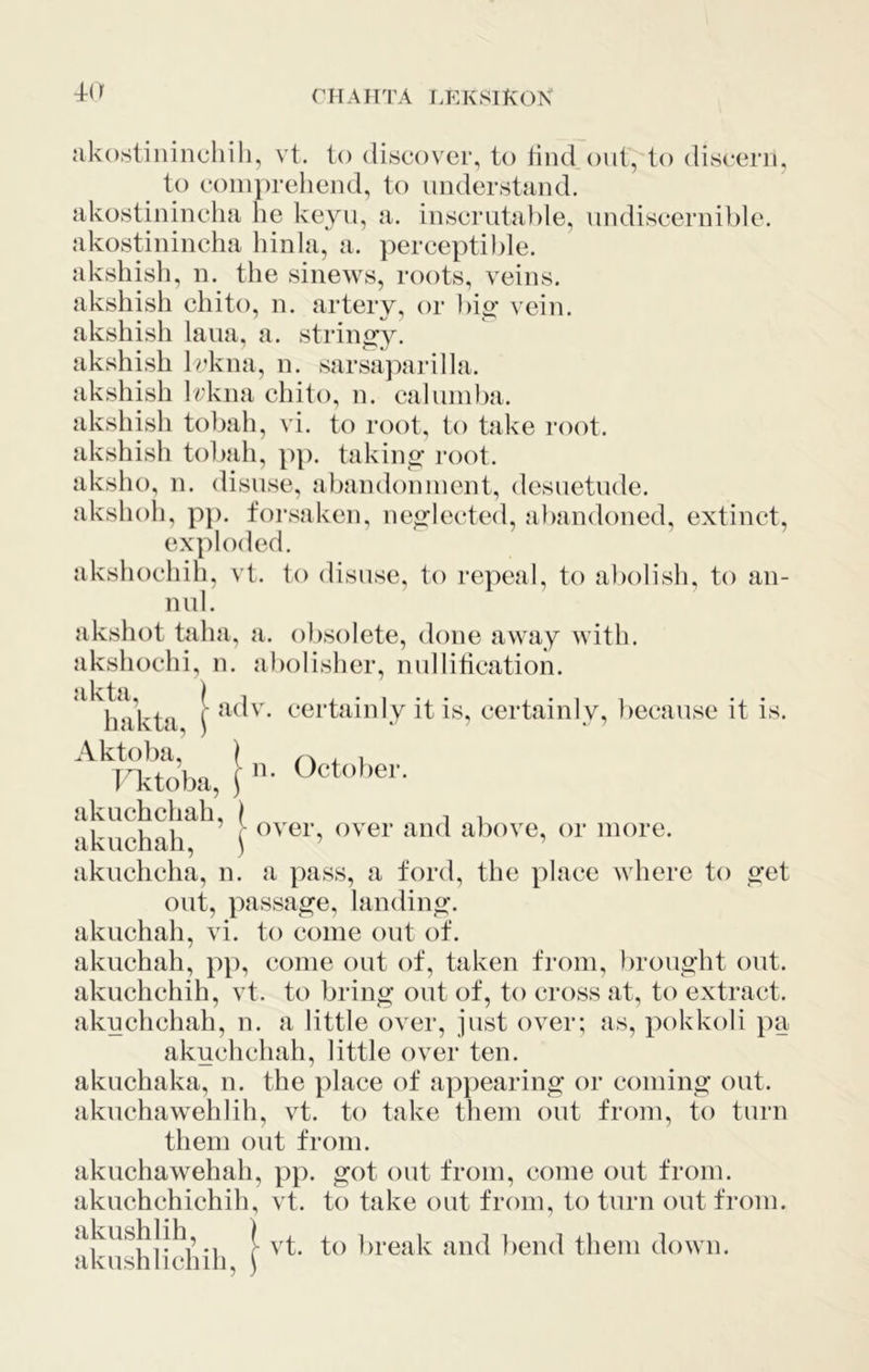 akostinincliili, vt. to discover, to tind out, to divScerii, to comprehend, to understand, akostinincha he keyu, a. inscrutable, undiscernible. akostinincha hinla, a. perceptible, akshisli, n. the sinews, roots, veins, akshish chito, n. artery, or bio- vein, akshish laua, a. strincry. akshish Ii’kna, n. sarsajairilla. akshish Irkna chito, n. calumlm. akshish tobah, vi. to root, to take root, akshish tobah, pp. takino* root, aksho, n. disuse, abandonment, desuetude, akshoh, pp. forsaken, neglected, abandoned, extinct, exploded. akshochili, vt. to disuse, to repeal, to abolisli, to an- nul. akshot taha, a. obsolete, done away with, akshochi, n. abolisher, nuliitication. akuchchah, \ akuchah, \ - over, over and above, or more. akuchcha, n. a pass, a ford, the place where to o-et out, passage, landing, akuchah, vi. to come out of. akuchah, pp, come out of, taken from, brouo'ht out. akuchchih, vt. to bring out of, to cross at, to extract, akuchchah, n. a little over, just over; as, pokkoli pa akuchchah, little over ten. akuchaka, n. the place of appearing or coming out. akuchawehlih, vt. to take them out from, to turn them out from. akuchawehah, pp. got out from, come out from, akuchchichih, vt. to take out from, to turn out from. akushlih, akushli chill. vt. to break and bend them down.