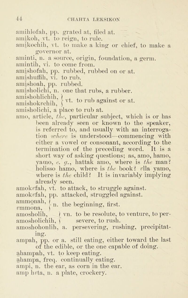 4-1 aiiiiliiofah, ])}). o-rated at, iilcd at. ainikoh, vt. lo reio-n^ to rule. aiiiikoehih, vt. to make a kin^ or ehief, to make a «:overiior at. aminti, ii. a soiiree, orio’in, foundation, a o’erm. amintib, vi. to come from. amishofah, t)p. rul)))ed, riil)))ed on or at. amishutbh, vi. to rub. amishoali, })]). rubbed. amislioliehi, n. one that rubs, a ru})ber. amishohliehih, ) , , , • , aini-sliokroliili. [ or at. amisboliehi, a place to rub at. anio, article, particular subject, which is or has been already seen or known to the speaker, is referred to, and usually with an inteiTOo;a- tion 'ii'Jiere is understood—commencing with either a vowel or consonant, according to the termination of the preceding word. It is a short way of asking (piestions; as, amo, hamo, yaino, e. y., hattak amo, where is the man'^ holisso hamo, where is tJte booki^ rlla yamo, where is the child? It is invariably implying already seen. amokrfah, vt. to attack, to struggle against, amokrfah, pj). attacked, struggled against, aininonah, \ - n. the beginning, nrst. rnimona, ) ?? aniosholih, ( vn. to be resolute, to venture, to per- aniosholichih, ^ severe, to rush, anioshohonlili, a. persevering, rushing, precipitat- ing. ampah, pp. or a. still eating, either toward the last of the edible, or the one capal^le of doing, ahampah, vt. to keep eating, alianipa, freq. contimially eating, arnpi, n. the ear, as corn in the ear. amp beta, n. a plate, crockery.