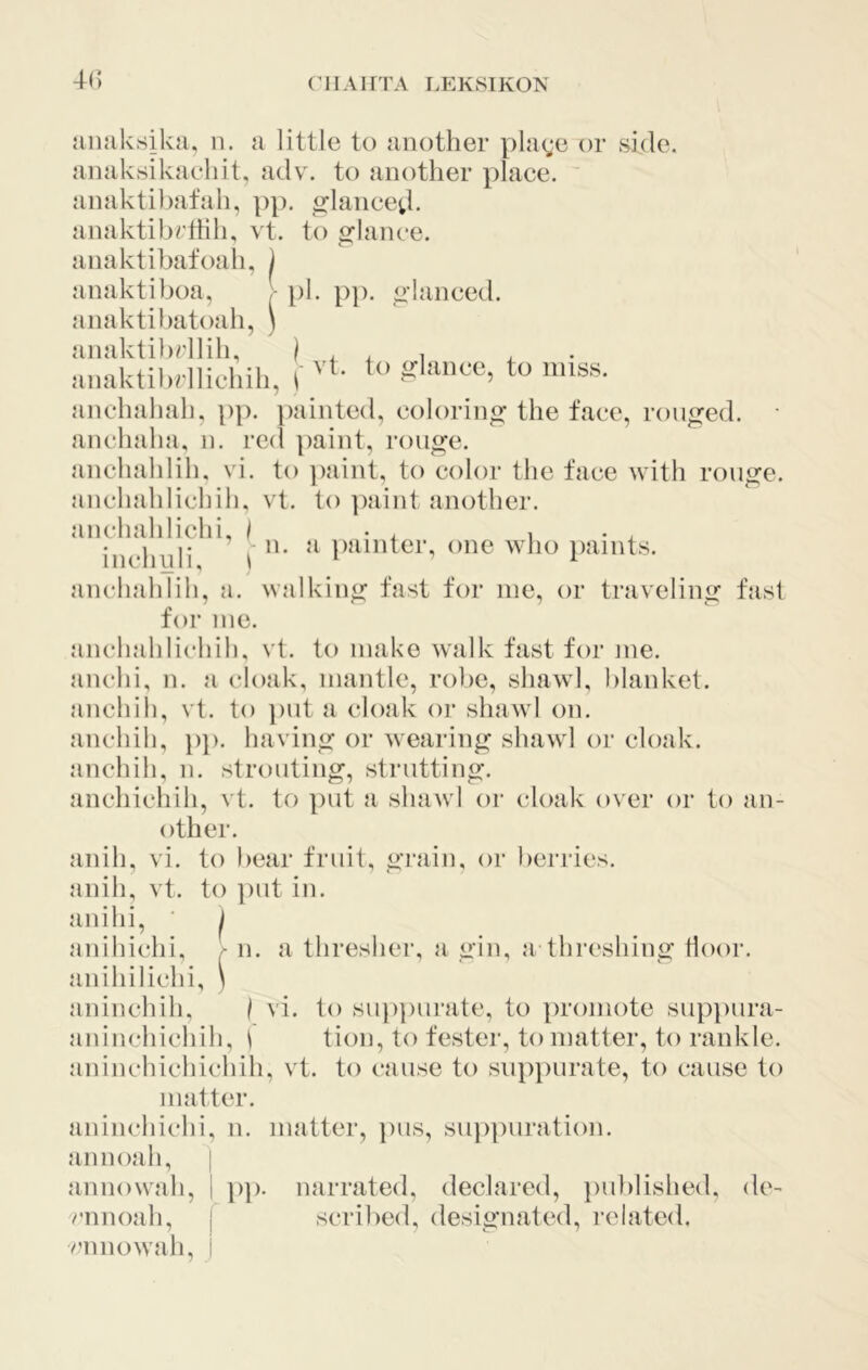 (’lIAirrA LEKSIKON {inaksika, n. a little to another plage or side, anaksikaeliit, adv. to another place, anaktibafah, pj). orlanced- anaktibrltih, vt. to 2:lance. anaktibafoah, ) anaktiboa, - ]i)l. p]). ^-lanced, anaktibatoah, ) anaktibrllih, I . , i aMaktiliHlicliili, t '’‘- to unss. anchahah, pp. painted, coloring the face, rouged. • anchaha, n. red paint, rouge. anchahlih, vi. to paint, to color the face with rouge. anchahlichih. vt. to paint another. aiichahlichi, i • , i . inchnli P^mder, one who paints. anchahlih, a. walking fast for me, or traveling fast for me. anchahlichih, vt. to make walk fast for me. anchi, n. a cloak, mantle, robe, shawl, blanket, anchih, vt. to ])ut a cloak or shawl on. anchih, pj). having or wearing shawl or cloak, anchih, n. strouting, strutting. anchicliih, vt. to put a shawl or cloak over or to an- other. anih, vi. to bear fruit, grain, or berries, anih, vt. to put in. anihi, ‘ j anihichi, f n. a thresher, a gin, a threshing door, anihilichi, ) aninchih, / vi. to sup})urate, to promote suppura- aninchichih, ^ tion, to fester, to matter, to rankle, aninchichichih, vt. to cause to supjairate, to cause to matter. aninchichi, n. matter, pus, sujipuration. annoah, | anno wall, 1 pp. narrated, declared, published, de- v'nnoah, | scribed, designated, related, vamowah, I