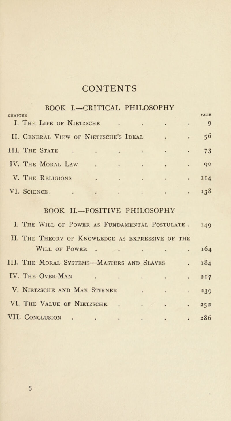 CONTENTS BOOK I.—CRITICAL PHILOSOPHY CHAPTER PAGE I. The Life of Nietzsche .... 9 II. General View of Nietzsche’s Ideal . . 56 III. The State ...... 73 IV. The Moral Law . . . . .90 V. The Religions . . . . .114 VI. Science. ...... 138 BOOK IL—POSITIVE PHILOSOPHY I. The Will of Power as Fundamental Postulate . 149 IL The Theory of Knowledge as expressive of the Will of Power . . . . .164 III. The Moral Systems—Masters and Slaves . 184 IV. The Over-Man . . . . .217 V. Nietzsche and Max Stirner . . . 239 VI. The Value of Nietzsche .... 252 VII. Conclusion ...... 286 5