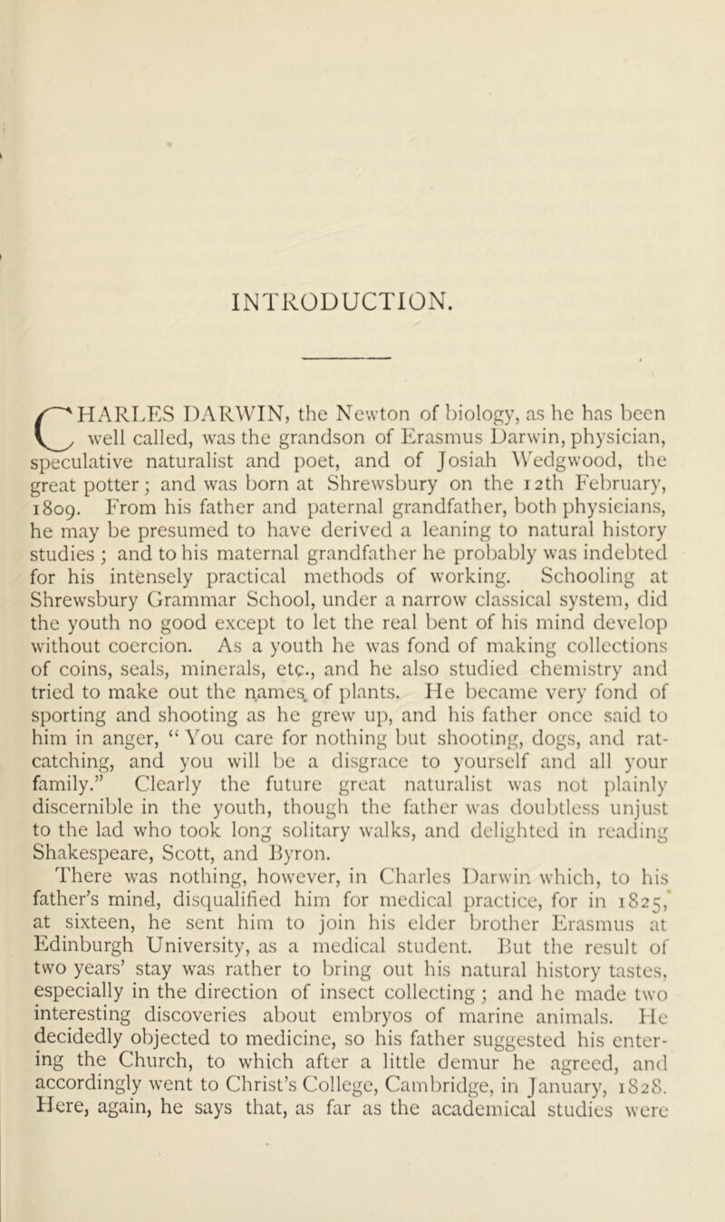 INTRODUCTION. CHARLES DARWIN, the Newton of biology, as he has been well called, was the grandson of Erasmus Darwin, physician, speculative naturalist and poet, and of Josiah Wedgwood, the great potter; and was born at Shrewsbury on the 12th February, 1809. From his father and paternal grandfather, both physicians, he may be presumed to have derived a leaning to natural history studies ; and to his maternal grandfather he probably was indebted for his intensely practical methods of working. Schooling at Shrewsbury Grammar School, under a narrow classical system, did the youth no good except to let the real bent of his mind develop without coercion. As a youth he was fond of making collections of coins, seals, minerals, etc., and he also studied chemistry and tried to make out the names, of plants. He became very fond of sporting and shooting as he grew up, and his father once said to him in anger, “ You care for nothing but shooting, dogs, and rat- catching, and you will be a disgrace to yourself and all your family.” Clearly the future great naturalist was not plainly discernible in the youth, though the father was doubtless unjust to the lad who took long solitary walks, and delighted in reading Shakespeare, Scott, and Ryron. There was nothing, however, in Charles Darwin which, to his father’s mind, disqualified him for medical practice, for in 1825,’ at sixteen, he sent him to join his elder brother Erasmus at Edinburgh University, as a medical student. I^ut the result of two years’ stay was rather to bring out his natural history tastes, especially in the direction of insect collecting; and he made two interesting discoveries about embryos of marine animals. He decidedly objected to medicine, so his father suggested his enter- ing the Church, to which after a little demur he agreed, and accordingly went to Christ’s College, Cambridge, in January, 1828. Here, again, he says that, as far as the academical studies were