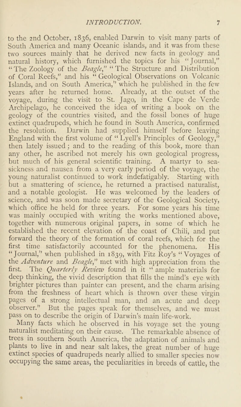 to the 2nd October, 1836, enabled Darwin to visit many parts of South America and many Oceanic islands, and it was from these two sources mainly that he derived new facts in geology and natural history, which furnished the topics for his “Journal,” “The Zoology of the Beagle,^' “The Structure and Distribution of Coral Reefs,” and his “ Geological Observations on Volcanic Islands, and on South America,” which he published in the few years after he returned home. Already, at the outset of the voyage, during the visit to St. Jago, in the Cape de Verde Archipelago, he conceived the idea of writing a book on the geology of the countries visited, and the fossil bones of huge extinct quadrupeds, which he found in South America, confirmed the resolution. Darwin had supplied himself before leaving England with the first volume of “ Lyell’s Principles of Geology,” then lately issued; and to the reading of this book, more than any other, he ascribed not merely his own geological progress, but much of his general scientific training. A martyr to sea- sickness and nausea from a very early period of the voyage, the young naturalist continued to work indefatigably. Starting with but a smattering of science, he returned a practised naturalist, and a notable geologist. He was welcomed by the leaders of science, and was soon made secretary of the Geological Society, which office he held for three years. For some years his time was mainly occupied with writing the works mentioned above, together with numerous original papers, in some of which he established the recent elevation of the coast of Chili, and put forward the theory of the formation of coral reefs, which for the first time satisfactorily accounted for the phenomena. His “Journal,” when published in 1839, Eitz Roy’s “Voyages of the Adventure and Beagle,met with high appreciation from the first. The Quarterly Review found in it “ ample materials for deep thinking, the vivid description that fills the mind’s eye with brighter pictures than painter can present, and the charm arising from the freshness of heart which is thrown over these virgin pages of a strong intellectual man, and an acute and deep observer.” But the pages speak for themselves, and we must pass on to describe the origin of Darwin’s main life-work. Many facts which he observed in his voyage set the young naturalist meditating on their cause. The remarkable absence of trees in southern South America, the adaptation of animals and plants to live in and near salt lakes, the great number of huge extinct species of quadrupeds nearly allied to smaller species now occupying the same areas, the peculiarities in breeds of cattle, the