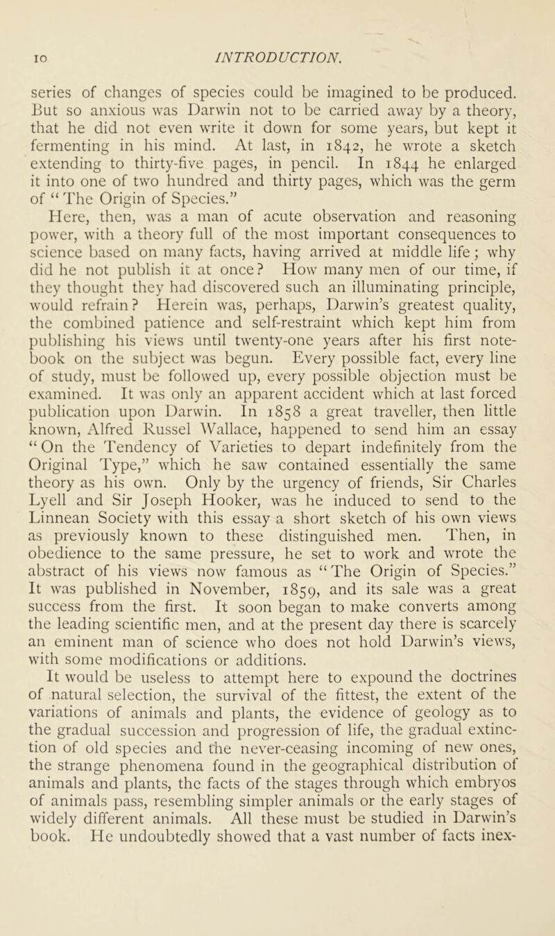 series of changes of species could be imagined to be produced. But so anxious was Darwin not to be carried away by a theory, that he did not even write it down for some years, but kept it fermenting in his mind. At last, in 1842, he wrote a sketch extending to thirty-five pages, in pencil. In 1844 he enlarged it into one of two hundred and thirty pages, which was the germ of “ The Origin of Species.’' Here, then, was a man of acute observation and reasoning power, with a theory full of the most important consequences to science based on many facts, having arrived at middle life; why did he not publish it at once ? How many men of our time, if they thought they had discovered such an illuminating principle, would refrain ? Herein was, perhaps, Darwin’s greatest quality, the combined patience and self-restraint which kept him from publishing his views until twenty-one years after his first note- book on the subject was begun. Every possible fact, every line of study, must be followed up, every possible objection must be examined. It was only an apparent accident which at last forced publication upon Darwin. In 1858 a great traveller, then little known, Alfred Russel Wallace, happened to send him an essay “ On the Tendency of Varieties to depart indefinitely from the Original Type,” which he saw contained essentially the same theory as his own. Only by the urgency of friends. Sir Charles Lyell and Sir Joseph Hooker, was he induced to send to the Linnean Society with this essay a short sketch of his own views as previously known to these distinguished men. Then, in obedience to the same pressure, he set to work and wrote the abstract of his views now famous as “ The Origin of Species.” It was published in November, 1859, and its sale was a great success from the first. It soon began to make converts among the leading scientific men, and at the present day there is scarcely an eminent man of science who does not hold Darwin’s views, with some modifications or additions. It would be useless to attempt here to expound the doctrines of natural selection, the survival of the fittest, the extent of the variations of animals and plants, the evidence of geology as to the gradual succession and progression of life, the gradual extinc- tion of old species and t'he never-ceasing incoming of new ones, the strange phenomena found in the geographical distribution of animals and plants, the facts of the stages through which embryos of animals pass, resembling simpler animals or the early stages of widely different animals. All these must be studied in Darwin’s book. He undoubtedly showed that a vast number of facts inex-